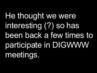 He thought we were interesting (?) so has been back a few times to participate in DIGWWW meetings. 