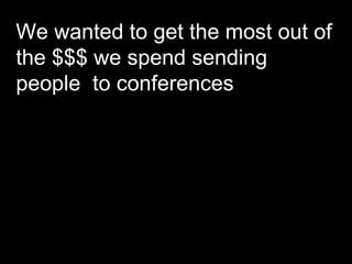 We wanted to get the most out of the $$$ we spend sending people  to conferences  