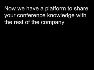 Now we have a platform to share your conference knowledge with the rest of the company 