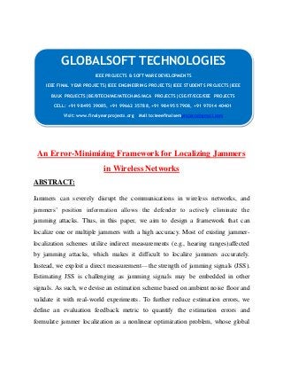 GLOBALSOFT TECHNOLOGIES 
IEEE PROJECTS & SOFTWARE DEVELOPMENTS 
IEEE FINAL YEAR PROJECTS|IEEE ENGINEERING PROJECTS|IEEE STUDENTS PROJECTS|IEEE 
BULK PROJECTS|BE/BTECH/ME/MTECH/MS/MCA PROJECTS|CSE/IT/ECE/EEE PROJECTS 
CELL: +91 98495 39085, +91 99662 35788, +91 98495 57908, +91 97014 40401 
Visit: www.finalyearprojects.org Mail to:ieeefinalsemprojects@gmai l.com 
An Error-Minimizing Framework for Localizing Jammers 
in Wireless Networks 
ABSTRACT: 
Jammers can severely disrupt the communications in wireless networks, and 
jammers’ position information allows the defender to actively eliminate the 
jamming attacks. Thus, in this paper, we aim to design a framework that can 
localize one or multiple jammers with a high accuracy. Most of existing jammer-localization 
schemes utilize indirect measurements (e.g., hearing ranges)affected 
by jamming attacks, which makes it difficult to localize jammers accurately. 
Instead, we exploit a direct measurement—the strength of jamming signals (JSS). 
Estimating JSS is challenging as jamming signals may be embedded in other 
signals. As such, we devise an estimation scheme based on ambient noise floor and 
validate it with real-world experiments. To further reduce estimation errors, we 
define an evaluation feedback metric to quantify the estimation errors and 
formulate jammer localization as a nonlinear optimization problem, whose global 
 
