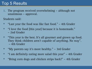 Top 5 Results  The program received overwhelming – although not unanimous – approval.  Students said:  “ Last year the food was like fast food.” – 4th Grader  “ I love the food [this year] because it is homemade.”  – 2nd Grader “ This year is the best. It’s all gourmet and grown up food. They think children aren’t capable of anything. No way”.   – 4th Grader “ My parents say it’s more healthy.” – 3rd Grader “ I am definitely eating more salad this year” – 4th Grader “ Bring corn dogs and chicken strips back!” – 4th Grader 