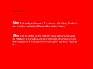 Meanwhile… She  took college classes in Economics, Marketing, Statistics etc. to better understand the world outside of sales  She  was delighted to find that her sales background would be helpful in a marketing era where the role of consumers and the importance of interactive communication had been focused on… 