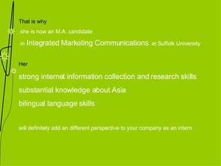 That is why she is now an M.A. candidate in  Integrated Marketing Communications   at Suffolk University Her  strong internet information collection and research skills substantial knowledge about Asia bilingual language skills  will definitely add an different perspective to your company as an intern 