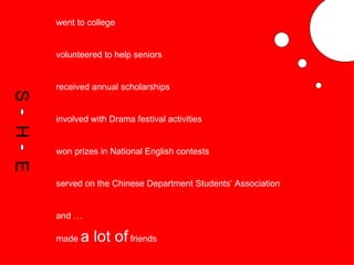 went to college volunteered to help seniors received annual scholarships involved with Drama festival activities won prizes in National English contests served on the Chinese Department Students’ Association and … made  a lot of  friends S H E 
