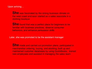 She  was fascinated by the strong business climate on the west coast and soon started as a sales associate in a clothing boutique She  found that was a perfect place for beginners to be familiar with business practices, observe consumer behaviors, and enhance persuasion skills Upon arriving… Later, she was promoted to be the assistant manager She  made and carried out promotion plans; participated in merchandise ordering, buying, and stocking; built up and maintained customer databases by using QuickBooks;  trained new employees and assisted in managing the sales team  