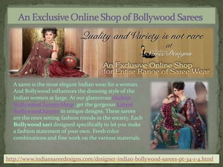     An Exclusive Online Shop of Bollywood Sarees A saree is the most elegant Indian wear for a woman. And Bollywood influences the dressing style of the Indian women at large. At our glamorous Online Bollywood Sarees Shop, get the gorgeous Latest Bollywood Sarees in unique designs. These sarees are the ones setting fashion trends in the society. Each Bollywood sari designed specifically to let you make a fashion statement of your own. Fresh color combinations and fine work on the various materials.  http://www.indiansareedesigns.com/designer-indian-bollywood-sarees-pt-34-1-4.html 