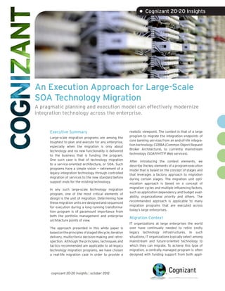 • Cognizant 20-20 Insights




An Execution Approach for Large-Scale
SOA Technology Migration
A pragmatic planning and execution model can effectively modernize
integration technology across the enterprise.


      Executive Summary                                        realistic viewpoint. The context is that of a large
                                                               program to migrate the integration endpoints of
      Large-scale migration programs are among the
                                                               core banking services from an end-of-life integra-
      toughest to plan and execute for any enterprise,
                                                               tion technology, CORBA (Common Object Request
      especially when the migration is only about
                                                               Broker Architecture), to currently mainstream
      technology and no new functionality is delivered
                                                               technology (SOAP/HTTP Web services).
      to the business that is funding the program.
      One such case is that of technology migration            After introducing the context elements, we
      to a service-oriented architecture, or SOA. Such         describe the key elements of a program execution
      programs have a simple vision — retirement of a          model that is based on the concept of stages and
      legacy integration technology through controlled         that leverages a factory approach to migration
      migration of services to the new standard before         during certain stages. The migration unit opti-
      support ends for the existing technology.                mization approach is based on a concept of
                                                               migration cycles and multiple influencing factors,
      In any such large-scale technology migration
                                                               such as application dependency and budget avail-
      program, one of the most critical elements of
                                                               ability, organizational priority and others. The
      design is the unit of migration. Determining how
                                                               recommended approach is applicable to many
      these migration units are designed and sequenced
                                                               migration programs that are executed across
      for execution during a long-running transforma-
                                                               today’s large enterprises.
      tion program is of paramount importance from
      both the portfolio management and enterprise
                                                               Migration Context
      architecture points of view.
                                                               IT organizations at large enterprises the world
      The approach presented in this white paper is            over have continually needed to retire costly
      based on the principles of staged lifecycle, iterative   legacy technology infrastructures. In such
      delivery, multicriteria decision-making and retro-       situations, IT organizations typically select among
      spection. Although the principles, techniques and        mainstream and future-oriented technology to
      tactics recommended are applicable to all legacy         which they can migrate. To achieve this type of
      technology migration programs, we have chosen            migration, a centrally managed program is often
      a real-life migration case in order to provide a         designed with funding support from both appli-




      cognizant 20-20 insights | october 2012
 