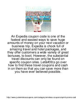 An Expedia coupon code is one of the
   fastest and easiest ways to save huge
amounts of money on your next vacation or
    business trip. Expedia is chock full of
  amazing travel and hotel packages, and
they offer customers a wide variety of great
bonuses, to boot. However, the substantial
    travel discounts can only be found on
  specific coupon sites. Let&#39;s go over
 how to find these travel coupons and cash
in on them so that you can save more than
       you have ever believed possible.




http://www.justwirelesscoupons.com/category/wireless-coupons/sprint-promo-code
 