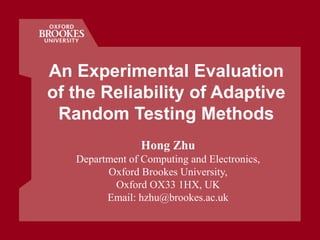 An Experimental Evaluation
of the Reliability of Adaptive
Random Testing Methods
Hong Zhu
Department of Computing and Electronics,
Oxford Brookes University,
Oxford OX33 1HX, UK
Email: hzhu@brookes.ac.uk
 