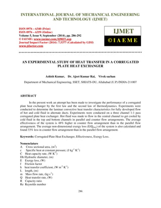 International Journal of Mechanical Engineering and Technology (IJMET), ISSN 0976 – 6340(Print),
ISSN 0976 – 6359(Online), Volume 5, Issue 9, September (2014), pp. 286-292 © IAEME
286
AN EXPERIMENTAL STUDY OF HEAT TRANSFER IN A CORRUGATED
PLATE HEAT EXCHANGER
Ashish Kumar, Dr. Ajeet Kumar Rai, Vivek sachan
Department of Mechanical Engineering, SSET, SHIATS-DU, Allahabad (U.P) INDIA-211007
ABSTRACT
In the present work an attempt has been made to investigate the performance of a corrugated
plate heat exchanger by the first law and the second law of thermodynamics. Experiments were
conducted to determine the laminar convective heat transfer characteristics for fully developed flow
of hot and cold fluid in alternate ducts. Experiments were conducted on a three channel 1-1 pass
corrugated plate heat exchanger. Hot fluid was made to flow in the central channel to get cooled by
cold fluid in the top and bottom channels in parallel and counter flow arrangements. The average
effectiveness of the system is 48% higher in counter flow arrangement than in the parallel flow
arrangement. The average non-dimensional exergy loss (E/Qmax) of the system is also calculated and
found 33% less in counter flow arrangement than in the parallel flow arrangement.
Keywords: Corrugated Plate Heat Exchanger, Effectiveness, Exergy Loss.
Nomenclature
A Cross sectional area, (m2
)
c Specific heat at constant pressure, (J kg-1
K-1
)
C Heat capacity rate, (W K-1
)
Dh Hydraulic diameter, (m)
E Exergy loss, (W)
f Friction factor
h heat transfer coefficient, (W m-2
K-1
)
L length, (m)
m Mass flow rate, (kg s-1
)
Q Heat transfer rate, (W)
R Capacity ratio
Re Reynolds number
INTERNATIONAL JOURNAL OF MECHANICAL ENGINEERING
AND TECHNOLOGY (IJMET)
ISSN 0976 – 6340 (Print)
ISSN 0976 – 6359 (Online)
Volume 5, Issue 9, September (2014), pp. 286-292
© IAEME: www.iaeme.com/IJMET.asp
Journal Impact Factor (2014): 7.5377 (Calculated by GISI)
www.jifactor.com
IJMET
© I A E M E
 