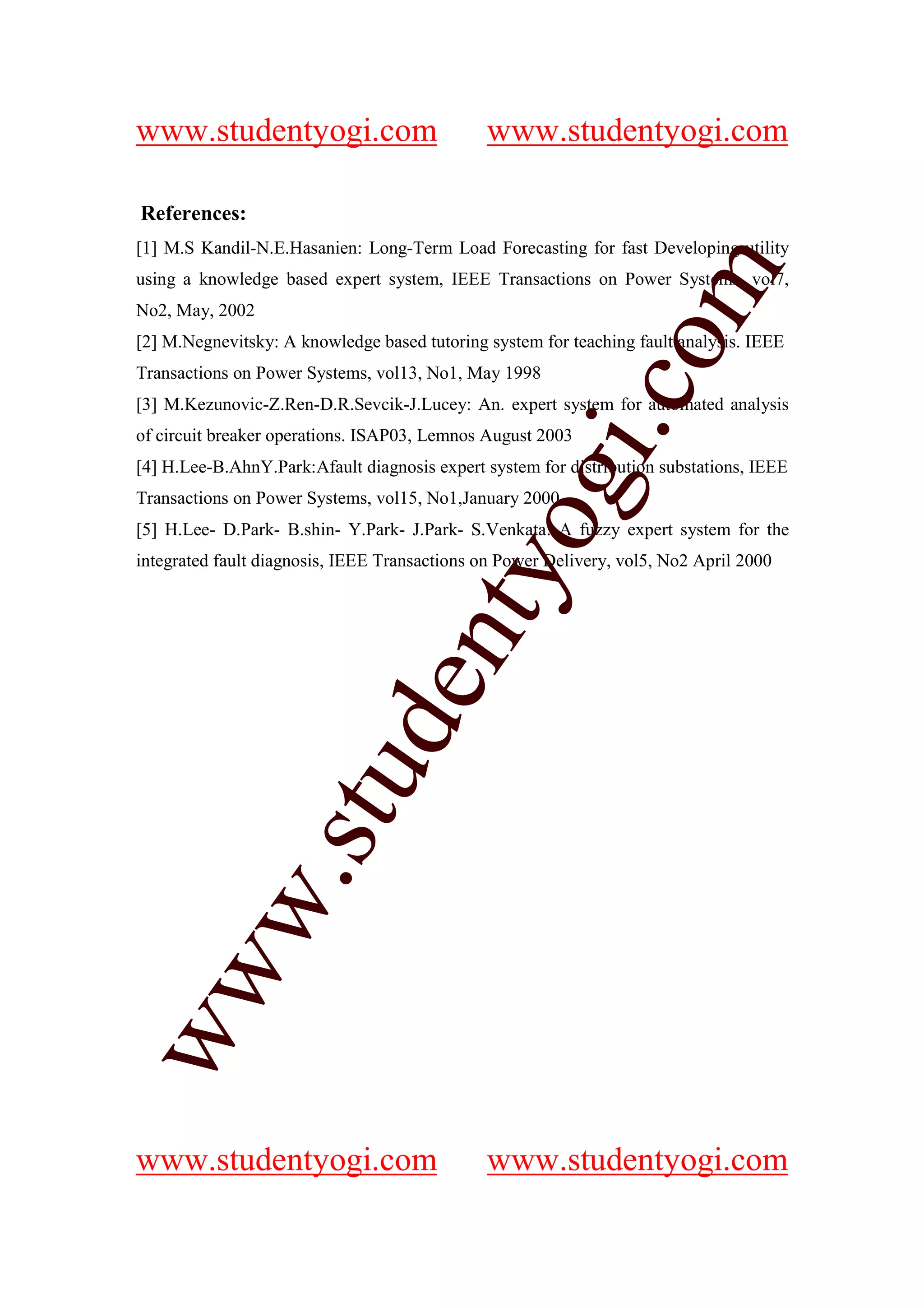 www.studentyogi.com                           www.studentyogi.com

References:
[1] M.S Kandil-N.E.Hasanien: Long-Term Load Forecasting for fast Developing utility




                                                            om
using a knowledge based expert system, IEEE Transactions on Power Systems, vol7,
No2, May, 2002
[2] M.Negnevitsky: A knowledge based tutoring system for teaching fault analysis. IEEE
Transactions on Power Systems, vol13, No1, May 1998




                                                         i.c
[3] M.Kezunovic-Z.Ren-D.R.Sevcik-J.Lucey: An. expert system for automated analysis
of circuit breaker operations. ISAP03, Lemnos August 2003
[4] H.Lee-B.AhnY.Park:Afault diagnosis expert system for distribution substations, IEEE




                                        og
Transactions on Power Systems, vol15, No1,January 2000
[5] H.Lee- D.Park- B.shin- Y.Park- J.Park- S.Venkata: A fuzzy expert system for the
integrated fault diagnosis, IEEE Transactions on Power Delivery, vol5, No2 April 2000
                                     nty
                             de
                   stu
          w.
ww




www.studentyogi.com                           www.studentyogi.com
 