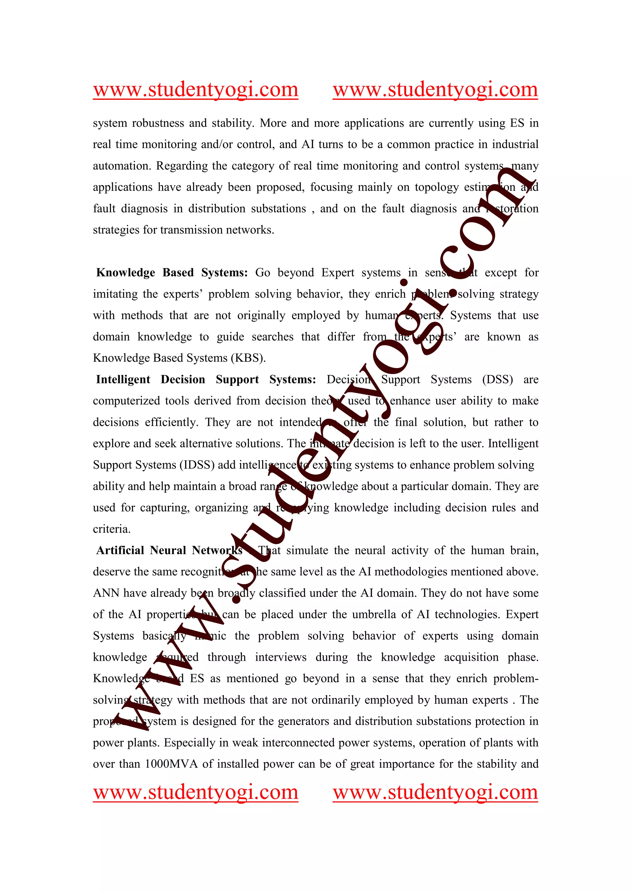 www.studentyogi.com                               www.studentyogi.com
system robustness and stability. More and more applications are currently using ES in
real time monitoring and/or control, and AI turns to be a common practice in industrial
automation. Regarding the category of real time monitoring and control systems, many




                                                                om
applications have already been proposed, focusing mainly on topology estimation and
fault diagnosis in distribution substations , and on the fault diagnosis and restoration
strategies for transmission networks.




                                                             i.c
Knowledge Based Systems: Go beyond Expert systems in sense that except for
imitating the experts’ problem solving behavior, they enrich problem solving strategy
with methods that are not originally employed by human experts. Systems that use




                                           og
domain knowledge to guide searches that differ from the experts’ are known as
Knowledge Based Systems (KBS).
Intelligent Decision Support Systems: Decision Support Systems (DSS) are
                                        nty
computerized tools derived from decision theory used to enhance user ability to make
decisions efficiently. They are not intended to offer the final solution, but rather to
explore and seek alternative solutions. The intimate decision is left to the user. Intelligent
Support Systems (IDSS) add intelligence to existing systems to enhance problem solving
                               de

ability and help maintain a broad range of knowledge about a particular domain. They are
used for capturing, organizing and reapplying knowledge including decision rules and
                    stu


criteria.
Artificial Neural Networks : That simulate the neural activity of the human brain,
deserve the same recognition at the same level as the AI methodologies mentioned above.
ANN have already been broadly classified under the AI domain. They do not have some
            w.




of the AI properties but can be placed under the umbrella of AI technologies. Expert
Systems basically mimic the problem solving behavior of experts using domain
knowledge acquired through interviews during the knowledge acquisition phase.
ww




Knowledge based ES as mentioned go beyond in a sense that they enrich problem-
solving strategy with methods that are not ordinarily employed by human experts . The
proposed system is designed for the generators and distribution substations protection in
power plants. Especially in weak interconnected power systems, operation of plants with
over than 1000MVA of installed power can be of great importance for the stability and

www.studentyogi.com                               www.studentyogi.com
 