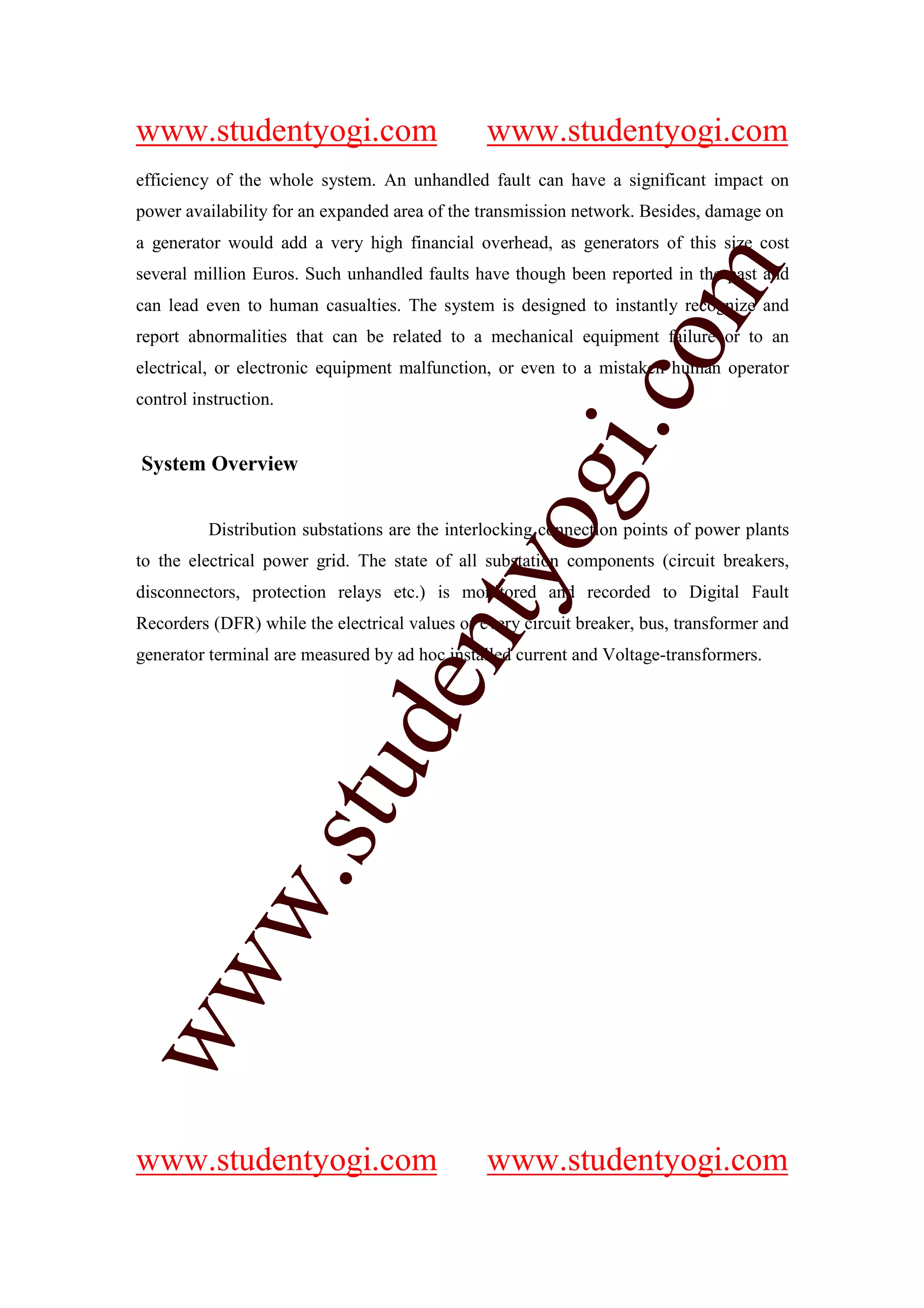 www.studentyogi.com                             www.studentyogi.com
efficiency of the whole system. An unhandled fault can have a significant impact on
power availability for an expanded area of the transmission network. Besides, damage on
a generator would add a very high financial overhead, as generators of this size cost




                                                             om
several million Euros. Such unhandled faults have though been reported in the past and
can lead even to human casualties. The system is designed to instantly recognize and
report abnormalities that can be related to a mechanical equipment failure or to an
electrical, or electronic equipment malfunction, or even to a mistaken human operator




                                                          i.c
control instruction.


System Overview




                                         og
          Distribution substations are the interlocking connection points of power plants
to the electrical power grid. The state of all substation components (circuit breakers,
                                      nty
disconnectors, protection relays etc.) is monitored and recorded to Digital Fault
Recorders (DFR) while the electrical values of every circuit breaker, bus, transformer and
generator terminal are measured by ad hoc installed current and Voltage-transformers.
                              de
                       stu
           w.
ww




www.studentyogi.com                             www.studentyogi.com
 