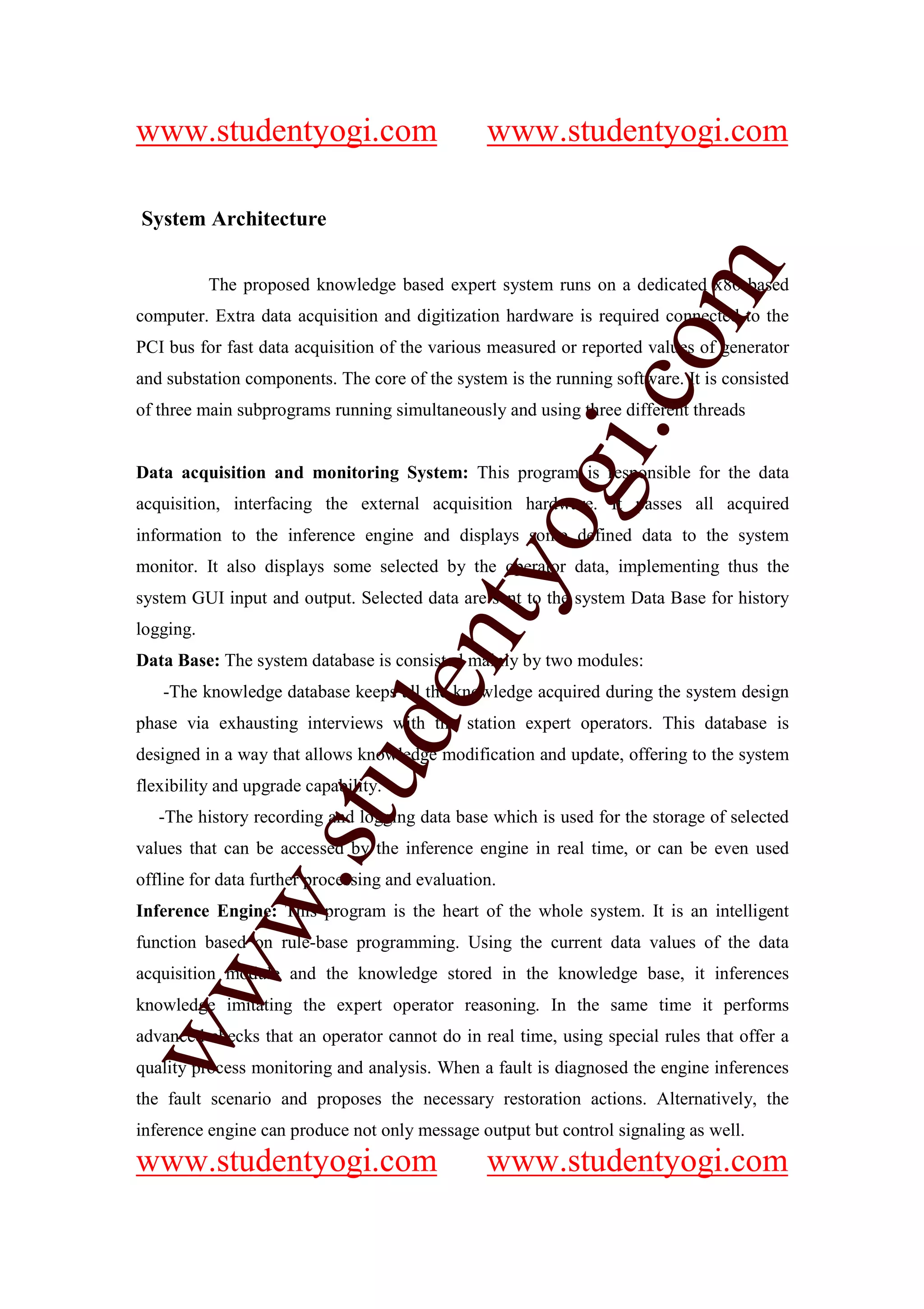 www.studentyogi.com                              www.studentyogi.com

System Architecture




                                                             om
           The proposed knowledge based expert system runs on a dedicated x86 based
computer. Extra data acquisition and digitization hardware is required connected to the
PCI bus for fast data acquisition of the various measured or reported values of generator
and substation components. The core of the system is the running software. It is consisted




                                                          i.c
of three main subprograms running simultaneously and using three different threads


Data acquisition and monitoring System: This program is responsible for the data




                                          og
acquisition, interfacing the external acquisition hardware. It passes all acquired
information to the inference engine and displays some defined data to the system
monitor. It also displays some selected by the operator data, implementing thus the
                                       nty
system GUI input and output. Selected data are sent to the system Data Base for history
logging.
Data Base: The system database is consisted mainly by two modules:
                               de

   -The knowledge database keeps all the knowledge acquired during the system design
phase via exhausting interviews with the station expert operators. This database is
designed in a way that allows knowledge modification and update, offering to the system
                    stu


flexibility and upgrade capability.
   -The history recording and logging data base which is used for the storage of selected
values that can be accessed by the inference engine in real time, or can be even used
            w.




offline for data further processing and evaluation.
Inference Engine: This program is the heart of the whole system. It is an intelligent
function based on rule-base programming. Using the current data values of the data
ww




acquisition module and the knowledge stored in the knowledge base, it inferences
knowledge imitating the expert operator reasoning. In the same time it performs
advanced checks that an operator cannot do in real time, using special rules that offer a
quality process monitoring and analysis. When a fault is diagnosed the engine inferences
the fault scenario and proposes the necessary restoration actions. Alternatively, the
inference engine can produce not only message output but control signaling as well.
www.studentyogi.com                              www.studentyogi.com
 
