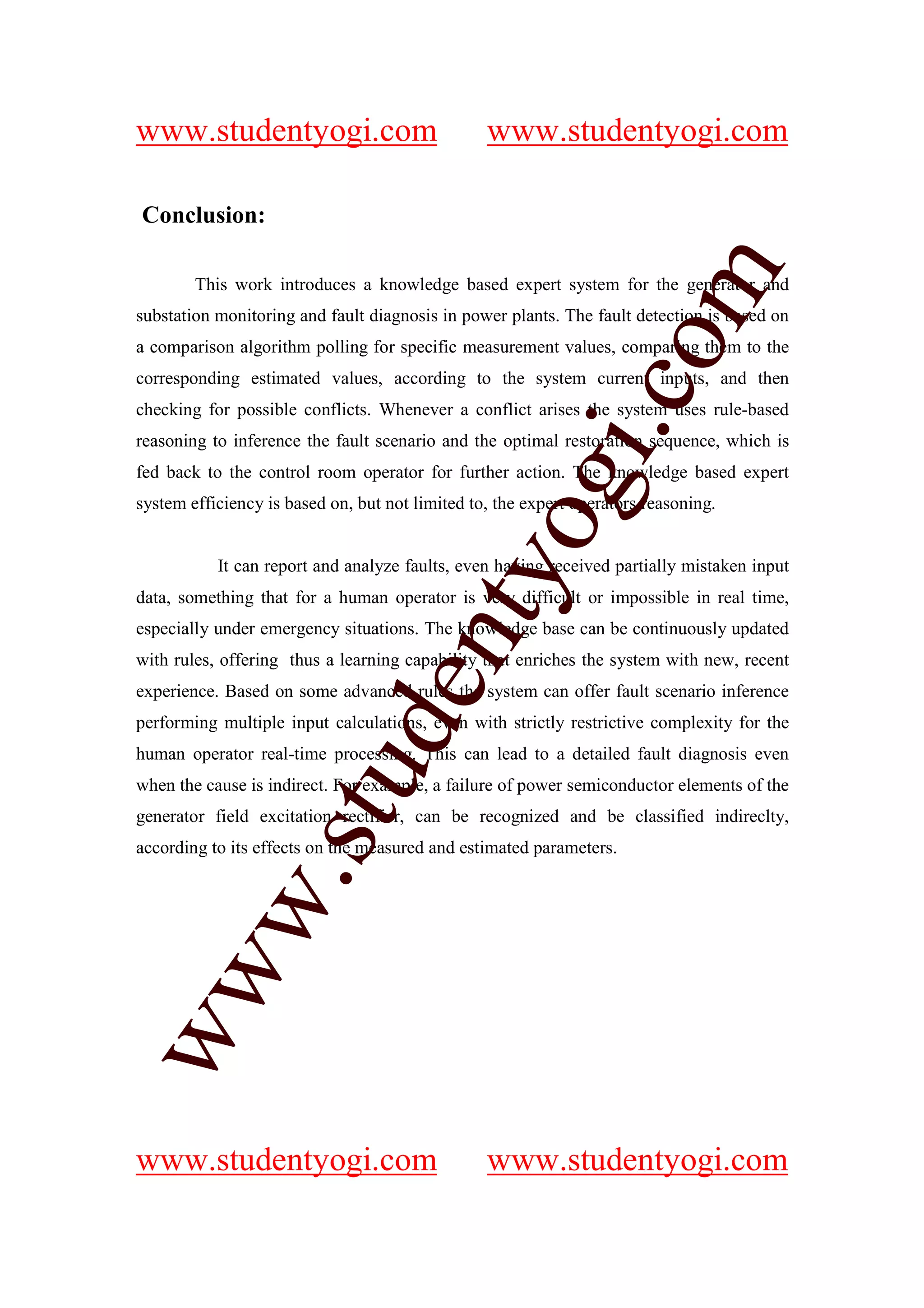 www.studentyogi.com                              www.studentyogi.com

Conclusion:




                                                               om
        This work introduces a knowledge based expert system for the generator and
substation monitoring and fault diagnosis in power plants. The fault detection is based on
a comparison algorithm polling for specific measurement values, comparing them to the
corresponding estimated values, according to the system current inputs, and then




                                                            i.c
checking for possible conflicts. Whenever a conflict arises the system uses rule-based
reasoning to inference the fault scenario and the optimal restoration sequence, which is
fed back to the control room operator for further action. The knowledge based expert




                                          og
system efficiency is based on, but not limited to, the expert operators reasoning.


           It can report and analyze faults, even having received partially mistaken input
                                       nty
data, something that for a human operator is very difficult or impossible in real time,
especially under emergency situations. The knowledge base can be continuously updated
with rules, offering thus a learning capability that enriches the system with new, recent
                               de

experience. Based on some advanced rules the system can offer fault scenario inference
performing multiple input calculations, even with strictly restrictive complexity for the
human operator real-time processing. This can lead to a detailed fault diagnosis even
                    stu


when the cause is indirect. For example, a failure of power semiconductor elements of the
generator field excitation rectifier, can be recognized and be classified indireclty,
according to its effects on the measured and estimated parameters.
           w.
ww




www.studentyogi.com                              www.studentyogi.com
 