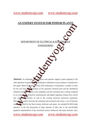 www.studentyogi.com                             www.studentyogi.com


      AN EXPERT SYSTEM FOR POWER PLANTS




                       co om
                          m
                    gi. .c
          DEPARTMENT OF ELCTRICAL & ELECTRONICS




                  oogi
                                  ENGINEERING
               ntyy
             eent
        t t dd
     ssuu



Abstract: An intelligent fault diagnosis and operator support system targeting in the
safer operation of generators and distribution substations in power plants is introduced in
this paper. Based on Expert Systems (ES) technology it incorporates a number of rules
   w. .
   w




for the real time state estimation of the generator electrical part and the distribution
substation topology. Within every sampling cycle the estimated state is being compared
to an a priori state formed by measurements and digital signaling coming from current
ww




and voltage transformers as well as the existing electronic protection equipment.
ww




Whenever a conflict between the estimated and measured state arises, a set of heuristic
rules is activated for the fault scenario inference and report. An included SCADA helps
operators in the fast processing of large amounts of data, due to the user-friendly
graphical representation of the monitored system. Enhanced with many heuristic rules,

www.studentyogi.com                             www.studentyogi.com
 