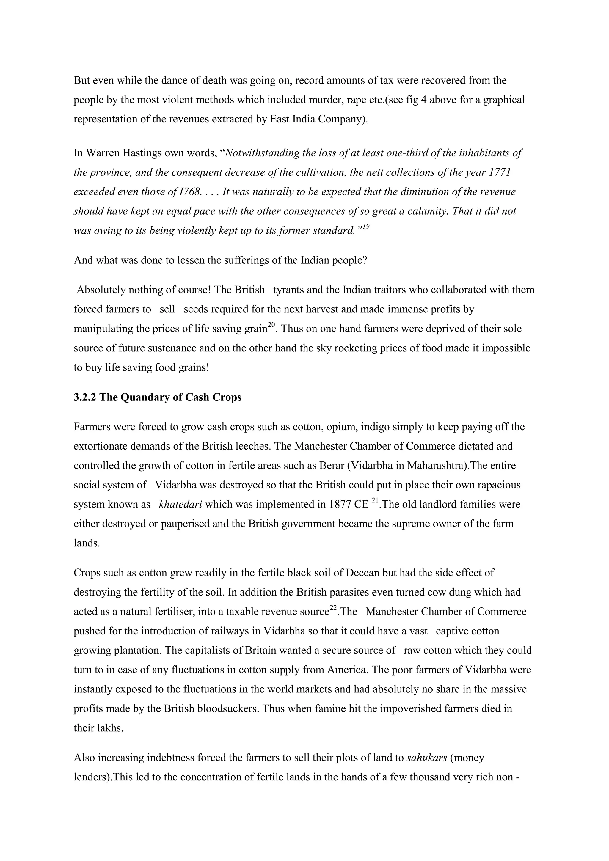But even while the dance of death was going on, record amounts of tax were recovered from the people by the most violent methods which included murder, rape etc.(see fig 4 above for a graphical representation of the revenues extracted by East India Company). 
In Warren Hastings own words, “Notwithstanding the loss of at least one-third of the inhabitants of the province, and the consequent decrease of the cultivation, the nett collections of the year 1771 exceeded even those of I768. . . . It was naturally to be expected that the diminution of the revenue should have kept an equal pace with the other consequences of so great a calamity. That it did not was owing to its being violently kept up to its former standard.”19 
And what was done to lessen the sufferings of the Indian people? 
Absolutely nothing of course! The British tyrants and the Indian traitors who collaborated with them forced farmers to sell seeds required for the next harvest and made immense profits by manipulating the prices of life saving grain20 
3.2.2 The Quandary of Cash Crops . Thus on one hand farmers were deprived of their sole source of future sustenance and on the other hand the sky rocketing prices of food made it impossible to buy life saving food grains! 
Farmers were forced to grow cash crops such as cotton, opium, indigo simply to keep paying off the extortionate demands of the British leeches. The Manchester Chamber of Commerce dictated and controlled the growth of cotton in fertile areas such as Berar (Vidarbha in Maharashtra).The entire social system of Vidarbha was destroyed so that the British could put in place their own rapacious system known as khatedari which was implemented in 1877 CE 21 
Crops such as cotton grew readily in the fertile black soil of Deccan but had the side effect of destroying the fertility of the soil. In addition the British parasites even turned cow dung which had acted as a natural fertiliser, into a taxable revenue source.The old landlord families were either destroyed or pauperised and the British government became the supreme owner of the farm lands. 
22 
Also increasing indebtness forced the farmers to sell their plots of land to sahukars (money lenders).This led to the concentration of fertile lands in the hands of a few thousand very rich non - .The Manchester Chamber of Commerce pushed for the introduction of railways in Vidarbha so that it could have a vast captive cotton growing plantation. The capitalists of Britain wanted a secure source of raw cotton which they could turn to in case of any fluctuations in cotton supply from America. The poor farmers of Vidarbha were instantly exposed to the fluctuations in the world markets and had absolutely no share in the massive profits made by the British bloodsuckers. Thus when famine hit the impoverished farmers died in their lakhs.  