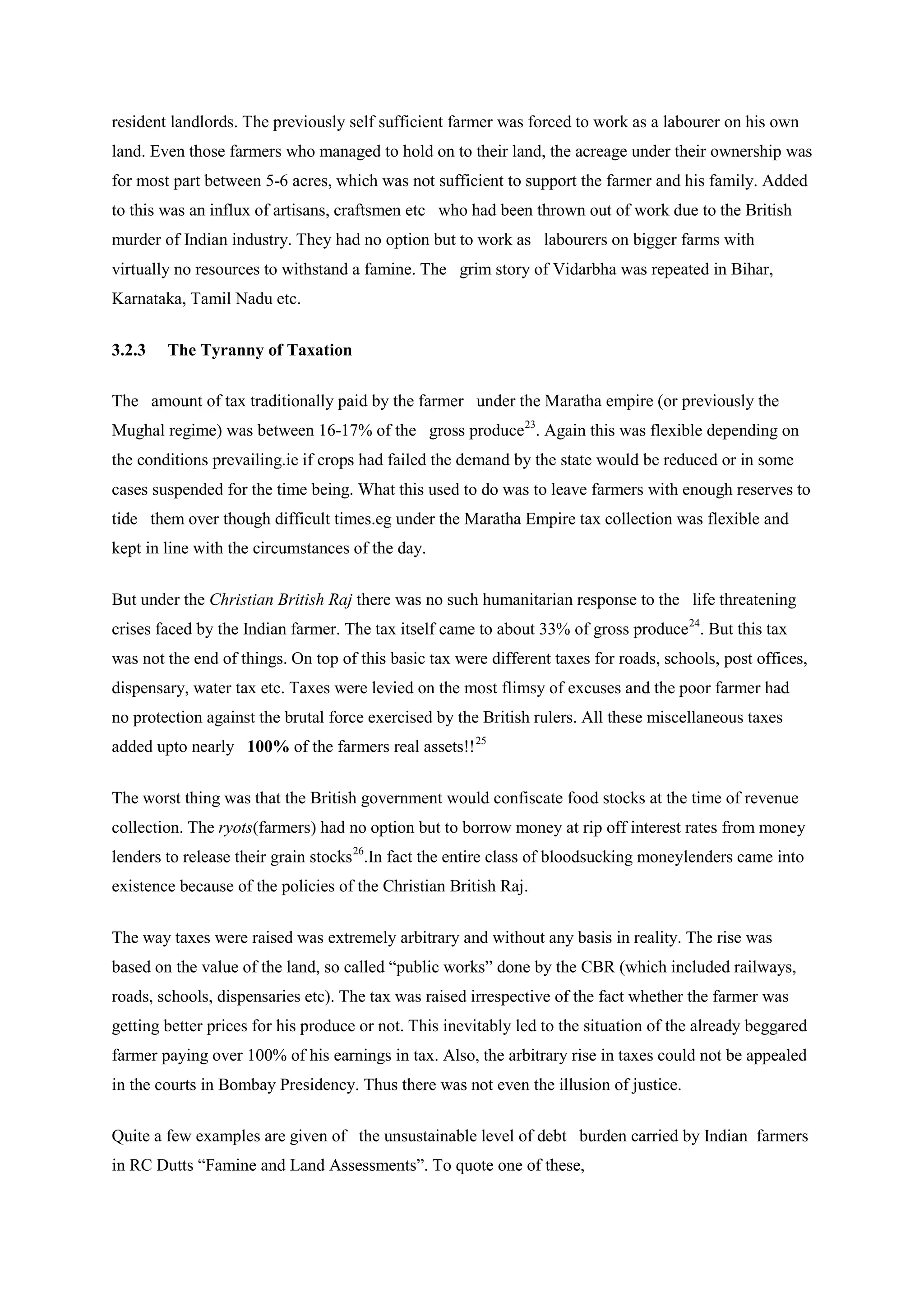 resident landlords. The previously self sufficient farmer was forced to work as a labourer on his own land. Even those farmers who managed to hold on to their land, the acreage under their ownership was for most part between 5-6 acres, which was not sufficient to support the farmer and his family. Added to this was an influx of artisans, craftsmen etc who had been thrown out of work due to the British murder of Indian industry. They had no option but to work as labourers on bigger farms with virtually no resources to withstand a famine. The grim story of Vidarbha was repeated in Bihar, Karnataka, Tamil Nadu etc. 
3.2.3 The Tyranny of Taxation 
The amount of tax traditionally paid by the farmer under the Maratha empire (or previously the Mughal regime) was between 16-17% of the gross produce23 
But under the Christian British Raj there was no such humanitarian response to the life threatening crises faced by the Indian farmer. The tax itself came to about 33% of gross produce. Again this was flexible depending on the conditions prevailing.ie if crops had failed the demand by the state would be reduced or in some cases suspended for the time being. What this used to do was to leave farmers with enough reserves to tide them over though difficult times.eg under the Maratha Empire tax collection was flexible and kept in line with the circumstances of the day. 
24. But this tax was not the end of things. On top of this basic tax were different taxes for roads, schools, post offices, dispensary, water tax etc. Taxes were levied on the most flimsy of excuses and the poor farmer had no protection against the brutal force exercised by the British rulers. All these miscellaneous taxes added upto nearly 100% of the farmers real assets!!25 
The worst thing was that the British government would confiscate food stocks at the time of revenue collection. The ryots(farmers) had no option but to borrow money at rip off interest rates from money lenders to release their grain stocks 
26 
The way taxes were raised was extremely arbitrary and without any basis in reality. The rise was based on the value of the land, so called “public works” done by the CBR (which included railways, roads, schools, dispensaries etc). The tax was raised irrespective of the fact whether the farmer was getting better prices for his produce or not. This inevitably led to the situation of the already beggared farmer paying over 100% of his earnings in tax. Also, the arbitrary rise in taxes could not be appealed in the courts in Bombay Presidency. Thus there was not even the illusion of justice. .In fact the entire class of bloodsucking moneylenders came into existence because of the policies of the Christian British Raj. 
Quite a few examples are given of the unsustainable level of debt burden carried by Indian farmers in RC Dutts “Famine and Land Assessments”. To quote one of these,  