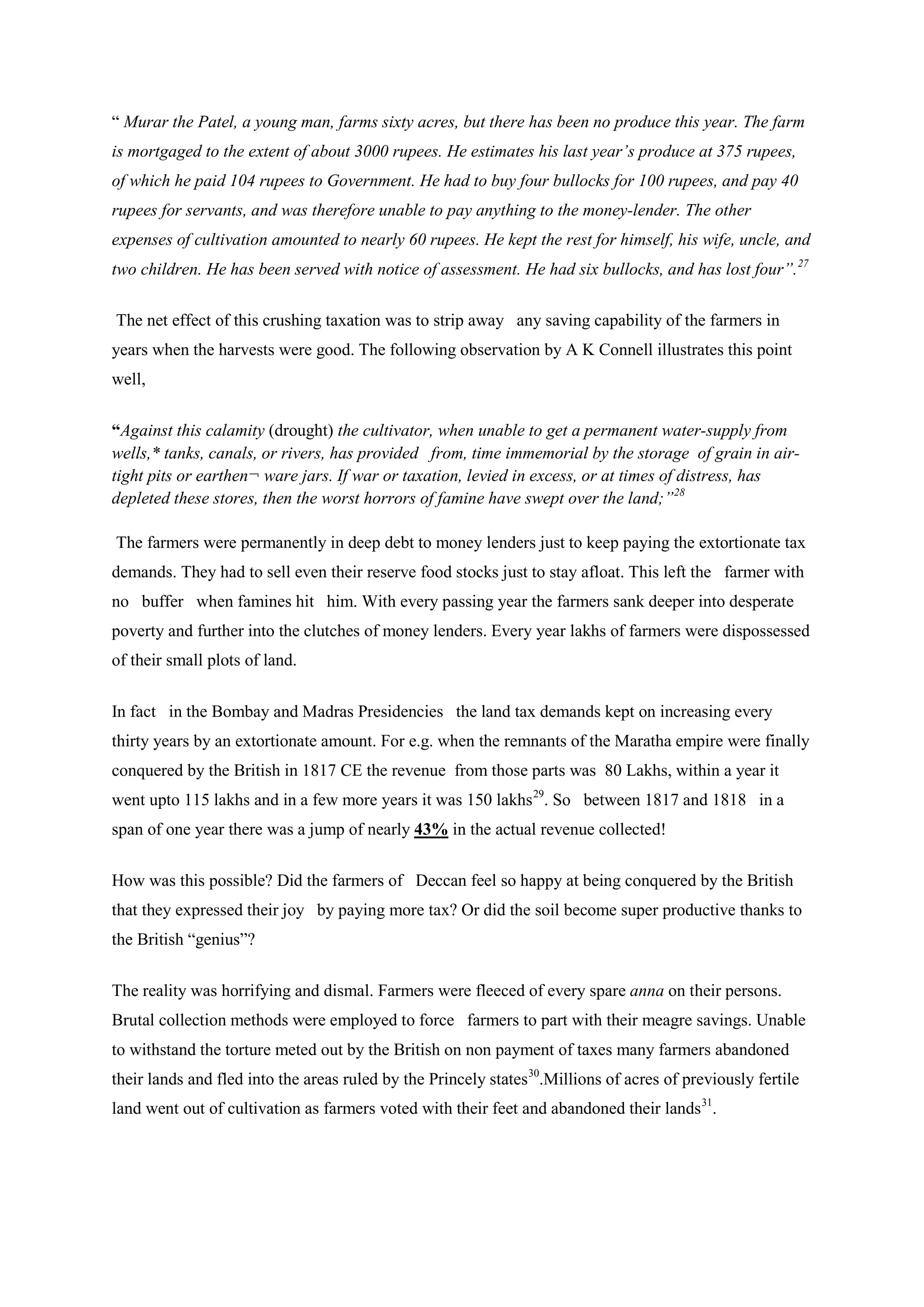 “ Murar the Patel, a young man, farms sixty acres, but there has been no produce this year. The farm is mortgaged to the extent of about 3000 rupees. He estimates his last year’s produce at 375 rupees, of which he paid 104 rupees to Government. He had to buy four bullocks for 100 rupees, and pay 40 rupees for servants, and was therefore unable to pay anything to the money-lender. The other expenses of cultivation amounted to nearly 60 rupees. He kept the rest for himself, his wife, uncle, and two children. He has been served with notice of assessment. He had six bullocks, and has lost four”.27 
The net effect of this crushing taxation was to strip away any saving capability of the farmers in years when the harvests were good. The following observation by A K Connell illustrates this point well, 
“Against this calamity (drought) the cultivator, when unable to get a permanent water-supply from wells,* tanks, canals, or rivers, has provided from, time immemorial by the storage of grain in air- tight pits or earthen¬ ware jars. If war or taxation, levied in excess, or at times of distress, has depleted these stores, then the worst horrors of famine have swept over the land;”28 
The farmers were permanently in deep debt to money lenders just to keep paying the extortionate tax demands. They had to sell even their reserve food stocks just to stay afloat. This left the farmer with no buffer when famines hit him. With every passing year the farmers sank deeper into desperate poverty and further into the clutches of money lenders. Every year lakhs of farmers were dispossessed of their small plots of land. 
In fact in the Bombay and Madras Presidencies the land tax demands kept on increasing every thirty years by an extortionate amount. For e.g. when the remnants of the Maratha empire were finally conquered by the British in 1817 CE the revenue from those parts was 80 Lakhs, within a year it went upto 115 lakhs and in a few more years it was 150 lakhs29 
How was this possible? Did the farmers of Deccan feel so happy at being conquered by the British that they expressed their joy by paying more tax? Or did the soil become super productive thanks to the British “genius”? . So between 1817 and 1818 in a span of one year there was a jump of nearly 43% in the actual revenue collected! 
The reality was horrifying and dismal. Farmers were fleeced of every spare anna on their persons. Brutal collection methods were employed to force farmers to part with their meagre savings. Unable to withstand the torture meted out by the British on non payment of taxes many farmers abandoned their lands and fled into the areas ruled by the Princely states30.Millions of acres of previously fertile land went out of cultivation as farmers voted with their feet and abandoned their lands31.  