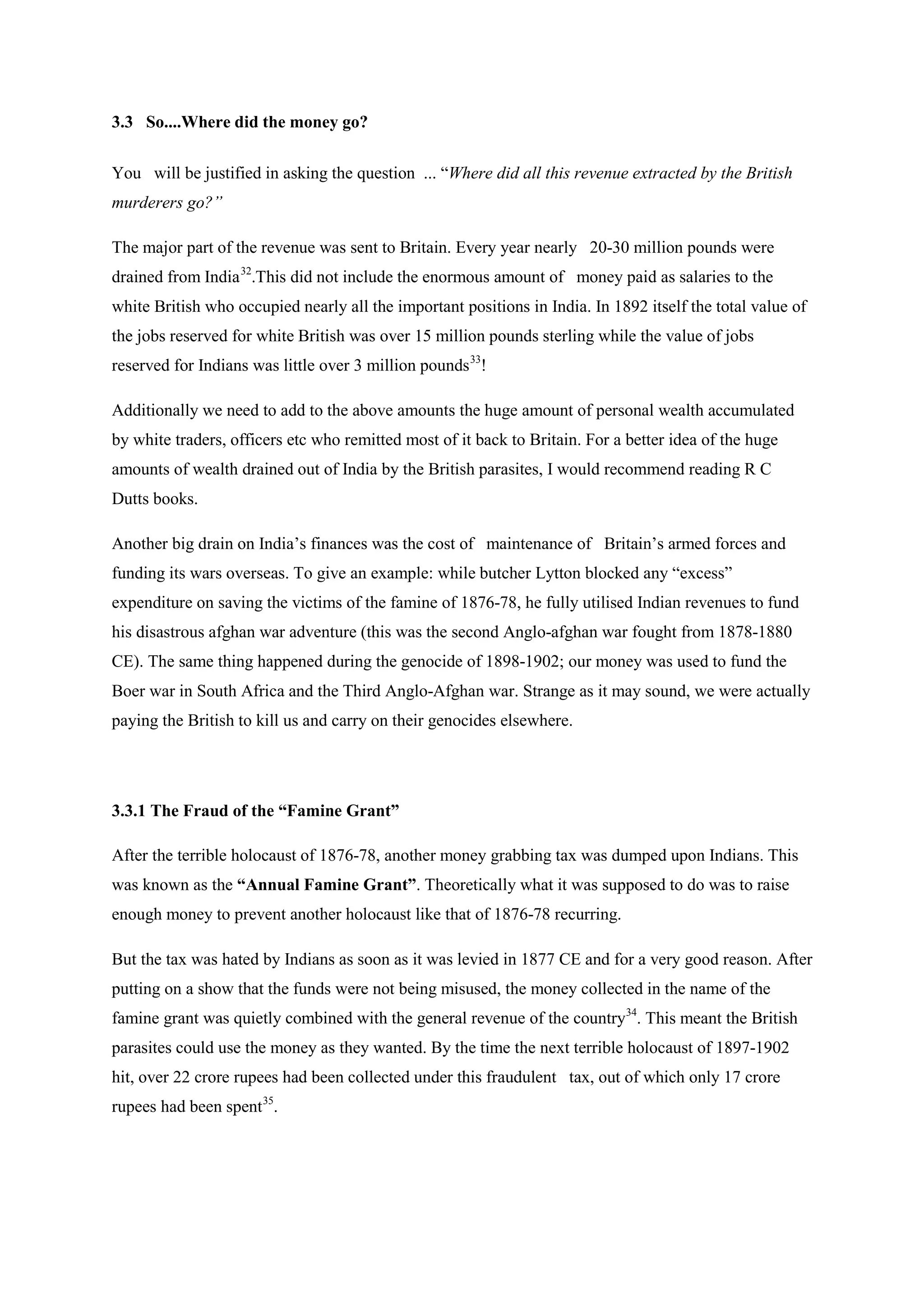 3.3 So....Where did the money go? 
You will be justified in asking the question ... “Where did all this revenue extracted by the British murderers go?” 
The major part of the revenue was sent to Britain. Every year nearly 20-30 million pounds were drained from India32.This did not include the enormous amount of money paid as salaries to the white British who occupied nearly all the important positions in India. In 1892 itself the total value of the jobs reserved for white British was over 15 million pounds sterling while the value of jobs reserved for Indians was little over 3 million pounds33 
Additionally we need to add to the above amounts the huge amount of personal wealth accumulated by white traders, officers etc who remitted most of it back to Britain. For a better idea of the huge amounts of wealth drained out of India by the British parasites, I would recommend reading R C Dutts books. ! 
Another big drain on India’s finances was the cost of maintenance of Britain’s armed forces and funding its wars overseas. To give an example: while butcher Lytton blocked any “excess” expenditure on saving the victims of the famine of 1876-78, he fully utilised Indian revenues to fund his disastrous afghan war adventure (this was the second Anglo-afghan war fought from 1878-1880 CE). The same thing happened during the genocide of 1898-1902; our money was used to fund the Boer war in South Africa and the Third Anglo-Afghan war. Strange as it may sound, we were actually paying the British to kill us and carry on their genocides elsewhere. 
3.3.1 The Fraud of the “Famine Grant” 
After the terrible holocaust of 1876-78, another money grabbing tax was dumped upon Indians. This was known as the “Annual Famine Grant”. Theoretically what it was supposed to do was to raise enough money to prevent another holocaust like that of 1876-78 recurring. 
But the tax was hated by Indians as soon as it was levied in 1877 CE and for a very good reason. After putting on a show that the funds were not being misused, the money collected in the name of the famine grant was quietly combined with the general revenue of the country34. This meant the British parasites could use the money as they wanted. By the time the next terrible holocaust of 1897-1902 hit, over 22 crore rupees had been collected under this fraudulent tax, out of which only 17 crore rupees had been spent35.  