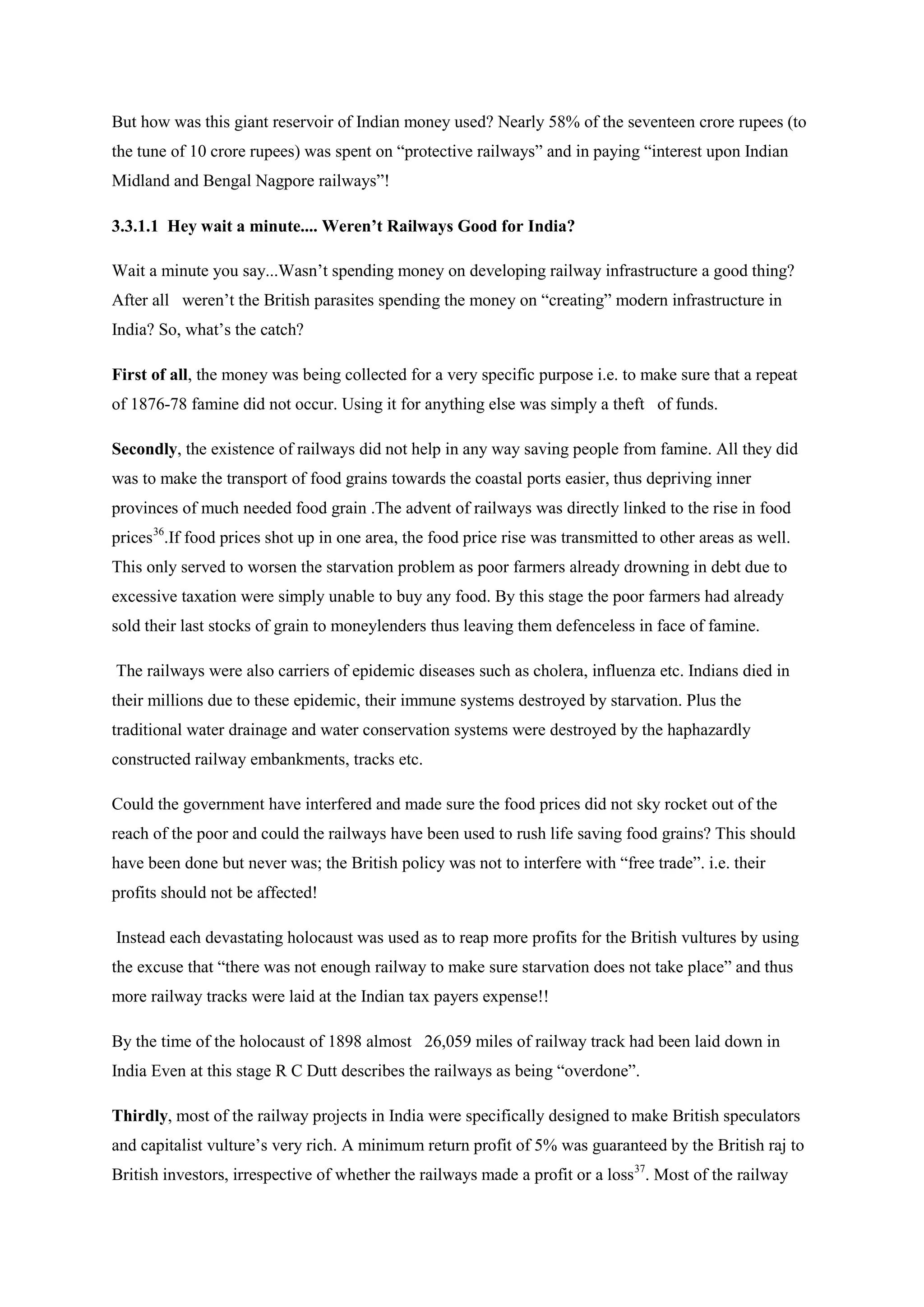 But how was this giant reservoir of Indian money used? Nearly 58% of the seventeen crore rupees (to the tune of 10 crore rupees) was spent on “protective railways” and in paying “interest upon Indian Midland and Bengal Nagpore railways”! 
3.3.1.1 Hey wait a minute.... Weren’t Railways Good for India? 
Wait a minute you say...Wasn’t spending money on developing railway infrastructure a good thing? After all weren’t the British parasites spending the money on “creating” modern infrastructure in India? So, what’s the catch? 
First of all, the money was being collected for a very specific purpose i.e. to make sure that a repeat of 1876-78 famine did not occur. Using it for anything else was simply a theft of funds. 
Secondly, the existence of railways did not help in any way saving people from famine. All they did was to make the transport of food grains towards the coastal ports easier, thus depriving inner provinces of much needed food grain .The advent of railways was directly linked to the rise in food prices36 
The railways were also carriers of epidemic diseases such as cholera, influenza etc. Indians died in their millions due to these epidemic, their immune systems destroyed by starvation. Plus the traditional water drainage and water conservation systems were destroyed by the haphazardly constructed railway embankments, tracks etc. .If food prices shot up in one area, the food price rise was transmitted to other areas as well. This only served to worsen the starvation problem as poor farmers already drowning in debt due to excessive taxation were simply unable to buy any food. By this stage the poor farmers had already sold their last stocks of grain to moneylenders thus leaving them defenceless in face of famine. 
Could the government have interfered and made sure the food prices did not sky rocket out of the reach of the poor and could the railways have been used to rush life saving food grains? This should have been done but never was; the British policy was not to interfere with “free trade”. i.e. their profits should not be affected! 
Instead each devastating holocaust was used as to reap more profits for the British vultures by using the excuse that “there was not enough railway to make sure starvation does not take place” and thus more railway tracks were laid at the Indian tax payers expense!! 
By the time of the holocaust of 1898 almost 26,059 miles of railway track had been laid down in India Even at this stage R C Dutt describes the railways as being “overdone”. 
Thirdly, most of the railway projects in India were specifically designed to make British speculators and capitalist vulture’s very rich. A minimum return profit of 5% was guaranteed by the British raj to British investors, irrespective of whether the railways made a profit or a loss37. Most of the railway  