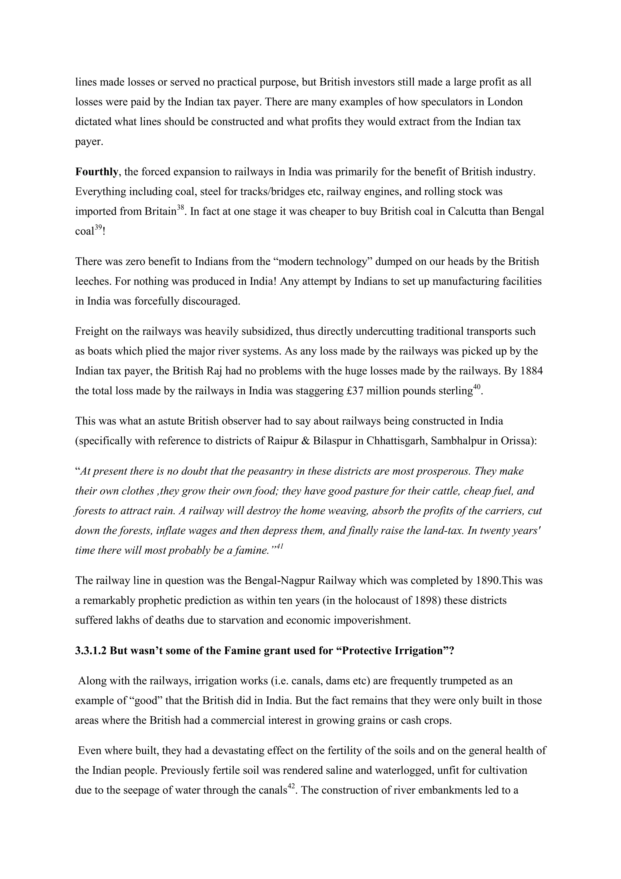 lines made losses or served no practical purpose, but British investors still made a large profit as all losses were paid by the Indian tax payer. There are many examples of how speculators in London dictated what lines should be constructed and what profits they would extract from the Indian tax payer. 
Fourthly, the forced expansion to railways in India was primarily for the benefit of British industry. Everything including coal, steel for tracks/bridges etc, railway engines, and rolling stock was imported from Britain38. In fact at one stage it was cheaper to buy British coal in Calcutta than Bengal coal39 
There was zero benefit to Indians from the “modern technology” dumped on our heads by the British leeches. For nothing was produced in India! Any attempt by Indians to set up manufacturing facilities in India was forcefully discouraged. ! 
Freight on the railways was heavily subsidized, thus directly undercutting traditional transports such as boats which plied the major river systems. As any loss made by the railways was picked up by the Indian tax payer, the British Raj had no problems with the huge losses made by the railways. By 1884 the total loss made by the railways in India was staggering £37 million pounds sterling40 
This was what an astute British observer had to say about railways being constructed in India (specifically with reference to districts of Raipur & Bilaspur in Chhattisgarh, Sambhalpur in Orissa): . 
“At present there is no doubt that the peasantry in these districts are most prosperous. They make their own clothes ,they grow their own food; they have good pasture for their cattle, cheap fuel, and forests to attract rain. A railway will destroy the home weaving, absorb the profits of the carriers, cut down the forests, inflate wages and then depress them, and finally raise the land-tax. In twenty years' time there will most probably be a famine.”41 
The railway line in question was the Bengal-Nagpur Railway which was completed by 1890.This was a remarkably prophetic prediction as within ten years (in the holocaust of 1898) these districts suffered lakhs of deaths due to starvation and economic impoverishment. 
3.3.1.2 But wasn’t some of the Famine grant used for “Protective Irrigation”? 
Along with the railways, irrigation works (i.e. canals, dams etc) are frequently trumpeted as an example of “good” that the British did in India. But the fact remains that they were only built in those areas where the British had a commercial interest in growing grains or cash crops. 
Even where built, they had a devastating effect on the fertility of the soils and on the general health of the Indian people. Previously fertile soil was rendered saline and waterlogged, unfit for cultivation due to the seepage of water through the canals42. The construction of river embankments led to a  