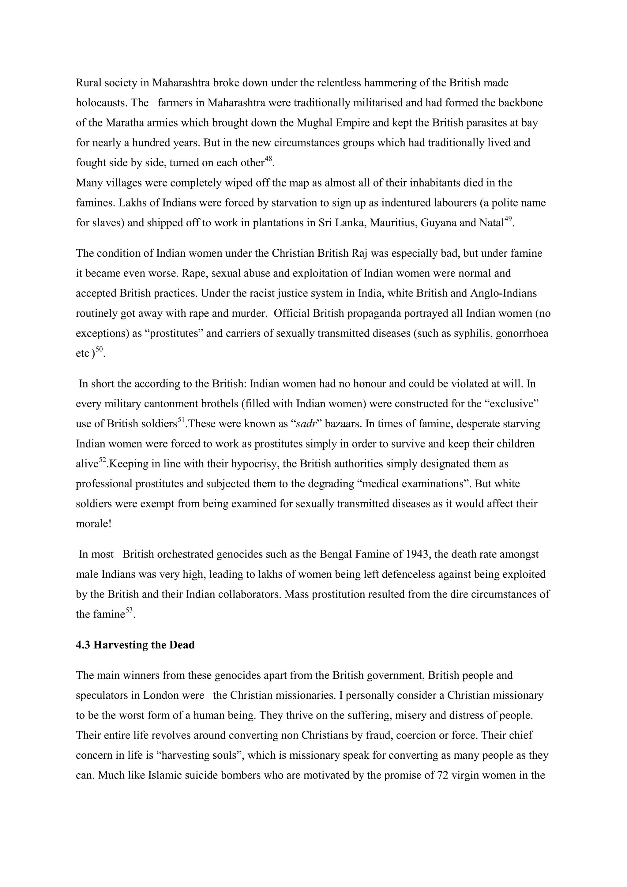 Rural society in Maharashtra broke down under the relentless hammering of the British made holocausts. The farmers in Maharashtra were traditionally militarised and had formed the backbone of the Maratha armies which brought down the Mughal Empire and kept the British parasites at bay for nearly a hundred years. But in the new circumstances groups which had traditionally lived and fought side by side, turned on each other48 
Many villages were completely wiped off the map as almost all of their inhabitants died in the famines. Lakhs of Indians were forced by starvation to sign up as indentured labourers (a polite name for slaves) and shipped off to work in plantations in Sri Lanka, Mauritius, Guyana and Natal. 
49 
The condition of Indian women under the Christian British Raj was especially bad, but under famine it became even worse. Rape, sexual abuse and exploitation of Indian women were normal and accepted British practices. Under the racist justice system in India, white British and Anglo-Indians routinely got away with rape and murder. Official British propaganda portrayed all Indian women (no exceptions) as “prostitutes” and carriers of sexually transmitted diseases (such as syphilis, gonorrhoea etc ) . 
50 
In short the according to the British: Indian women had no honour and could be violated at will. In every military cantonment brothels (filled with Indian women) were constructed for the “exclusive” use of British soldiers. 
51.These were known as “sadr” bazaars. In times of famine, desperate starving Indian women were forced to work as prostitutes simply in order to survive and keep their children alive52 
In most British orchestrated genocides such as the Bengal Famine of 1943, the death rate amongst male Indians was very high, leading to lakhs of women being left defenceless against being exploited by the British and their Indian collaborators. Mass prostitution resulted from the dire circumstances of the famine.Keeping in line with their hypocrisy, the British authorities simply designated them as professional prostitutes and subjected them to the degrading “medical examinations”. But white soldiers were exempt from being examined for sexually transmitted diseases as it would affect their morale! 
53 
4.3 Harvesting the Dead . 
The main winners from these genocides apart from the British government, British people and speculators in London were the Christian missionaries. I personally consider a Christian missionary to be the worst form of a human being. They thrive on the suffering, misery and distress of people. Their entire life revolves around converting non Christians by fraud, coercion or force. Their chief concern in life is “harvesting souls”, which is missionary speak for converting as many people as they can. Much like Islamic suicide bombers who are motivated by the promise of 72 virgin women in the  