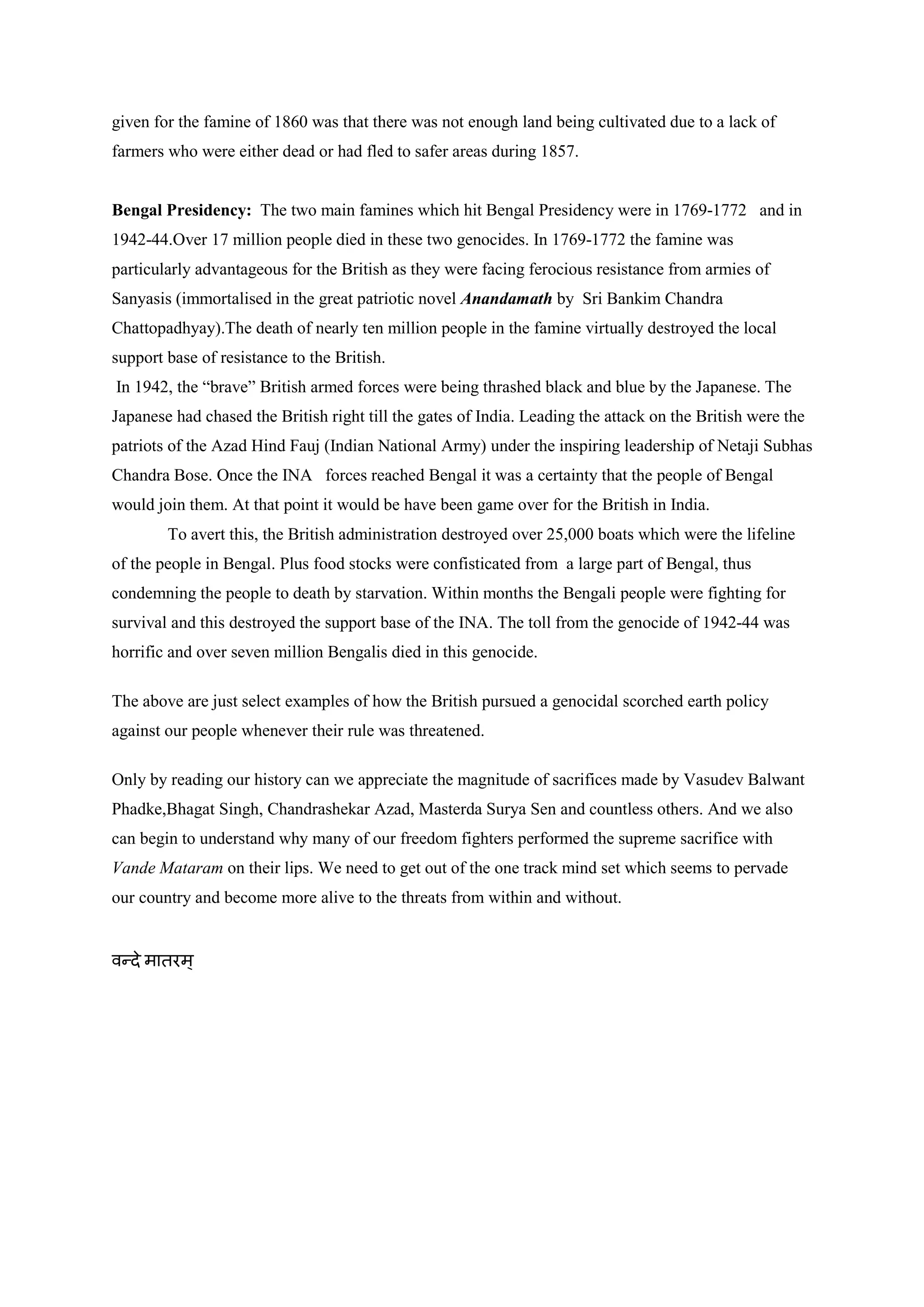 given for the famine of 1860 was that there was not enough land being cultivated due to a lack of farmers who were either dead or had fled to safer areas during 1857. 
Bengal Presidency: The two main famines which hit Bengal Presidency were in 1769-1772 and in 1942-44.Over 17 million people died in these two genocides. In 1769-1772 the famine was particularly advantageous for the British as they were facing ferocious resistance from armies of Sanyasis (immortalised in the great patriotic novel Anandamath by Sri Bankim Chandra Chattopadhyay).The death of nearly ten million people in the famine virtually destroyed the local support base of resistance to the British. 
In 1942, the “brave” British armed forces were being thrashed black and blue by the Japanese. The Japanese had chased the British right till the gates of India. Leading the attack on the British were the patriots of the Azad Hind Fauj (Indian National Army) under the inspiring leadership of Netaji Subhas Chandra Bose. Once the INA forces reached Bengal it was a certainty that the people of Bengal would join them. At that point it would be have been game over for the British in India. 
To avert this, the British administration destroyed over 25,000 boats which were the lifeline of the people in Bengal. Plus food stocks were confisticated from a large part of Bengal, thus condemning the people to death by starvation. Within months the Bengali people were fighting for survival and this destroyed the support base of the INA. The toll from the genocide of 1942-44 was horrific and over seven million Bengalis died in this genocide. 
The above are just select examples of how the British pursued a genocidal scorched earth policy against our people whenever their rule was threatened. 
Only by reading our history can we appreciate the magnitude of sacrifices made by Vasudev Balwant Phadke,Bhagat Singh, Chandrashekar Azad, Masterda Surya Sen and countless others. And we also can begin to understand why many of our freedom fighters performed the supreme sacrifice with Vande Mataram on their lips. We need to get out of the one track mind set which seems to pervade our country and become more alive to the threats from within and without. 
वन्दे मातरम् 
 