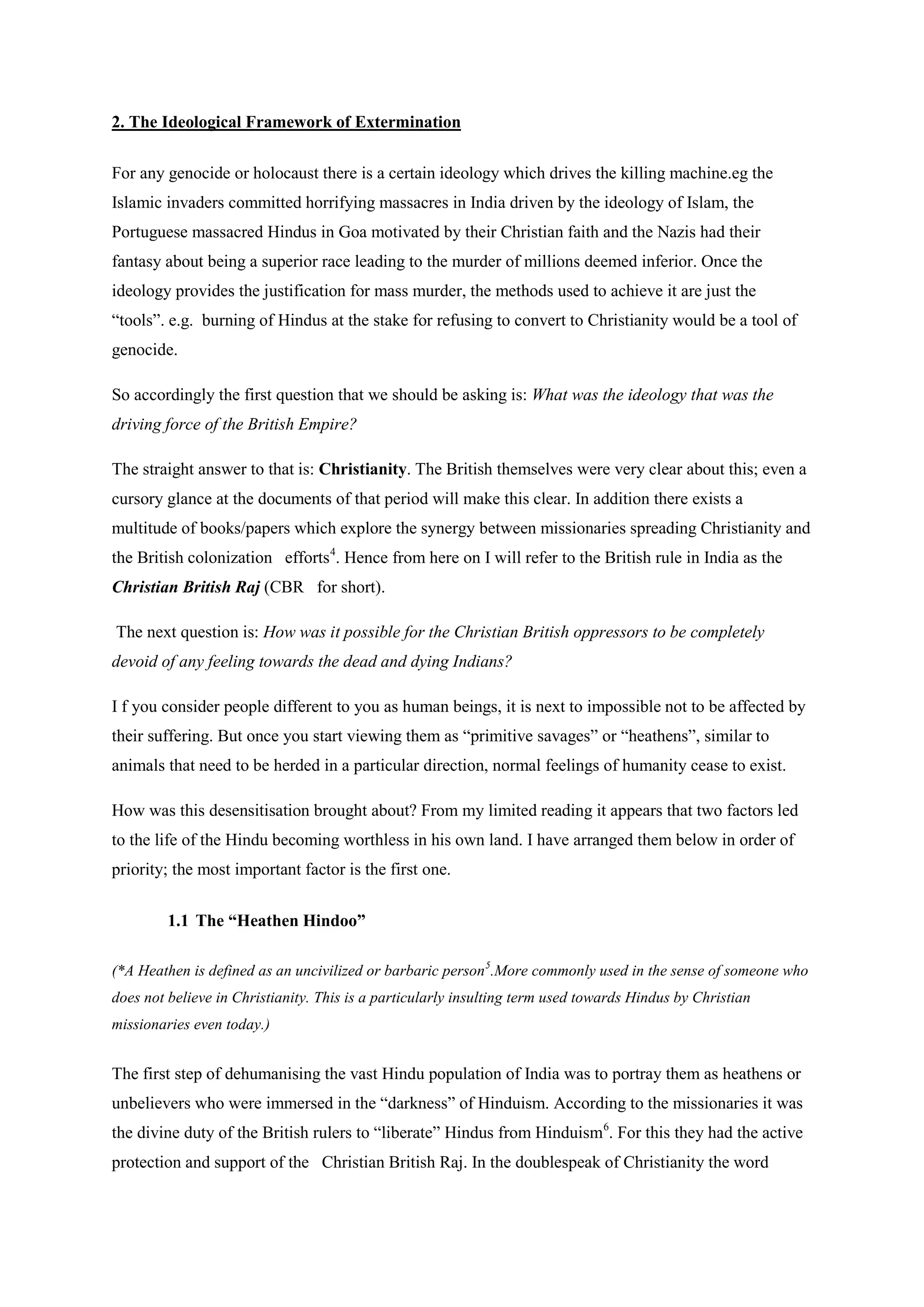 2. The Ideological Framework of Extermination 
For any genocide or holocaust there is a certain ideology which drives the killing machine.eg the Islamic invaders committed horrifying massacres in India driven by the ideology of Islam, the Portuguese massacred Hindus in Goa motivated by their Christian faith and the Nazis had their fantasy about being a superior race leading to the murder of millions deemed inferior. Once the ideology provides the justification for mass murder, the methods used to achieve it are just the “tools”. e.g. burning of Hindus at the stake for refusing to convert to Christianity would be a tool of genocide. 
So accordingly the first question that we should be asking is: What was the ideology that was the driving force of the British Empire? 
The straight answer to that is: Christianity. The British themselves were very clear about this; even a cursory glance at the documents of that period will make this clear. In addition there exists a multitude of books/papers which explore the synergy between missionaries spreading Christianity and the British colonization efforts4 
The next question is: How was it possible for the Christian British oppressors to be completely devoid of any feeling towards the dead and dying Indians? . Hence from here on I will refer to the British rule in India as the Christian British Raj (CBR for short). 
I f you consider people different to you as human beings, it is next to impossible not to be affected by their suffering. But once you start viewing them as “primitive savages” or “heathens”, similar to animals that need to be herded in a particular direction, normal feelings of humanity cease to exist. 
How was this desensitisation brought about? From my limited reading it appears that two factors led to the life of the Hindu becoming worthless in his own land. I have arranged them below in order of priority; the most important factor is the first one. 
1.1 The “Heathen Hindoo” 
(*A Heathen is defined as an uncivilized or barbaric person5 
The first step of dehumanising the vast Hindu population of India was to portray them as heathens or unbelievers who were immersed in the “darkness” of Hinduism. According to the missionaries it was the divine duty of the British rulers to “liberate” Hindus from Hinduism.More commonly used in the sense of someone who does not believe in Christianity. This is a particularly insulting term used towards Hindus by Christian missionaries even today.) 
6. For this they had the active protection and support of the Christian British Raj. In the doublespeak of Christianity the word  