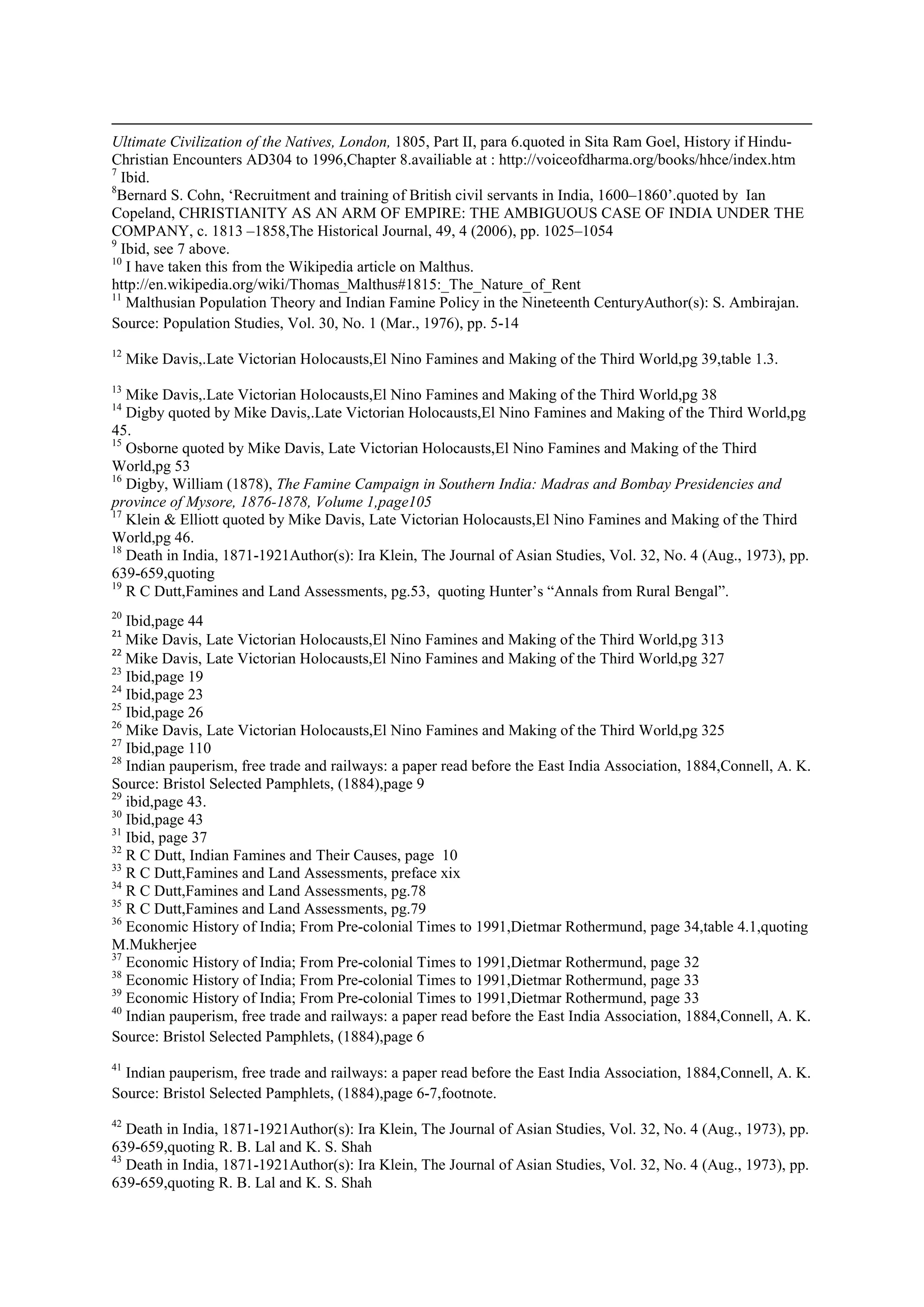 Ultimate Civilization of the Natives, London, 1805, Part II, para 6.quoted in Sita Ram Goel, History if Hindu- Christian Encounters AD304 to 1996,Chapter 8.availiable at : http://voiceofdharma.org/books/hhce/index.htm 
7 Ibid. 
8Bernard S. Cohn, ‘Recruitment and training of British civil servants in India, 1600–1860’.quoted by Ian Copeland, CHRISTIANITY AS AN ARM OF EMPIRE: THE AMBIGUOUS CASE OF INDIA UNDER THE COMPANY, c. 1813 –1858,The Historical Journal, 49, 4 (2006), pp. 1025–1054 
9 Ibid, see 7 above. 
10 I have taken this from the Wikipedia article on Malthus. http://en.wikipedia.org/wiki/Thomas_Malthus#1815:_The_Nature_of_Rent 
11 Malthusian Population Theory and Indian Famine Policy in the Nineteenth CenturyAuthor(s): S. Ambirajan. Source: Population Studies, Vol. 30, No. 1 (Mar., 1976), pp. 5-14 
12 Mike Davis,.Late Victorian Holocausts,El Nino Famines and Making of the Third World,pg 39,table 1.3. 
13 Mike Davis,.Late Victorian Holocausts,El Nino Famines and Making of the Third World,pg 38 
14 Digby quoted by Mike Davis,.Late Victorian Holocausts,El Nino Famines and Making of the Third World,pg 45. 
15 Osborne quoted by Mike Davis, Late Victorian Holocausts,El Nino Famines and Making of the Third World,pg 53 
16 Digby, William (1878), The Famine Campaign in Southern India: Madras and Bombay Presidencies and province of Mysore, 1876-1878, Volume 1,page105 
17 Klein & Elliott quoted by Mike Davis, Late Victorian Holocausts,El Nino Famines and Making of the Third World,pg 46. 
18 Death in India, 1871-1921Author(s): Ira Klein, The Journal of Asian Studies, Vol. 32, No. 4 (Aug., 1973), pp. 639-659,quoting 
19 R C Dutt,Famines and Land Assessments, pg.53, quoting Hunter’s “Annals from Rural Bengal”. 
20 Ibid,page 44 
21 Mike Davis, Late Victorian Holocausts,El Nino Famines and Making of the Third World,pg 313 
22 Mike Davis, Late Victorian Holocausts,El Nino Famines and Making of the Third World,pg 327 
23 Ibid,page 19 
24 Ibid,page 23 
25 Ibid,page 26 
26 Mike Davis, Late Victorian Holocausts,El Nino Famines and Making of the Third World,pg 325 
27 Ibid,page 110 
28 Indian pauperism, free trade and railways: a paper read before the East India Association, 1884,Connell, A. K. Source: Bristol Selected Pamphlets, (1884),page 9 
29 ibid,page 43. 
30 Ibid,page 43 
31 Ibid, page 37 
32 R C Dutt, Indian Famines and Their Causes, page 10 
33 R C Dutt,Famines and Land Assessments, preface xix 
34 R C Dutt,Famines and Land Assessments, pg.78 
35 R C Dutt,Famines and Land Assessments, pg.79 
36 Economic History of India; From Pre-colonial Times to 1991,Dietmar Rothermund, page 34,table 4.1,quoting M.Mukherjee 
37 Economic History of India; From Pre-colonial Times to 1991,Dietmar Rothermund, page 32 
38 Economic History of India; From Pre-colonial Times to 1991,Dietmar Rothermund, page 33 
39 Economic History of India; From Pre-colonial Times to 1991,Dietmar Rothermund, page 33 
40 Indian pauperism, free trade and railways: a paper read before the East India Association, 1884,Connell, A. K. Source: Bristol Selected Pamphlets, (1884),page 6 
41 Indian pauperism, free trade and railways: a paper read before the East India Association, 1884,Connell, A. K. Source: Bristol Selected Pamphlets, (1884),page 6-7,footnote. 
42 Death in India, 1871-1921Author(s): Ira Klein, The Journal of Asian Studies, Vol. 32, No. 4 (Aug., 1973), pp. 639-659,quoting R. B. Lal and K. S. Shah 
43 Death in India, 1871-1921Author(s): Ira Klein, The Journal of Asian Studies, Vol. 32, No. 4 (Aug., 1973), pp. 639-659,quoting R. B. Lal and K. S. Shah  