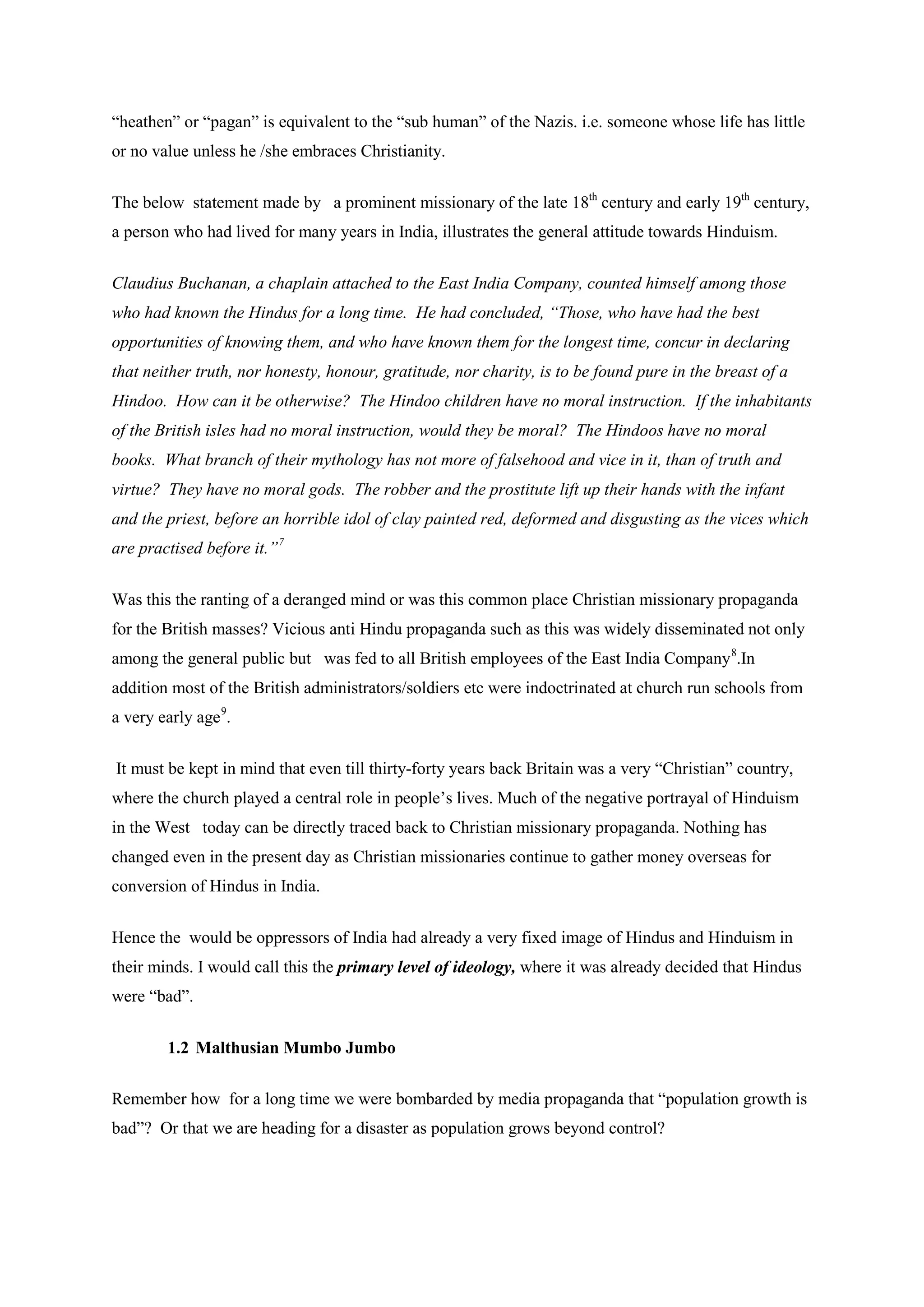 “heathen” or “pagan” is equivalent to the “sub human” of the Nazis. i.e. someone whose life has little or no value unless he /she embraces Christianity. 
The below statement made by a prominent missionary of the late 18th century and early 19th century, a person who had lived for many years in India, illustrates the general attitude towards Hinduism. 
Claudius Buchanan, a chaplain attached to the East India Company, counted himself among those who had known the Hindus for a long time. He had concluded, “Those, who have had the best opportunities of knowing them, and who have known them for the longest time, concur in declaring that neither truth, nor honesty, honour, gratitude, nor charity, is to be found pure in the breast of a Hindoo. How can it be otherwise? The Hindoo children have no moral instruction. If the inhabitants of the British isles had no moral instruction, would they be moral? The Hindoos have no moral books. What branch of their mythology has not more of falsehood and vice in it, than of truth and virtue? They have no moral gods. The robber and the prostitute lift up their hands with the infant and the priest, before an horrible idol of clay painted red, deformed and disgusting as the vices which are practised before it.”7 
Was this the ranting of a deranged mind or was this common place Christian missionary propaganda for the British masses? Vicious anti Hindu propaganda such as this was widely disseminated not only among the general public but was fed to all British employees of the East India Company 
8.In addition most of the British administrators/soldiers etc were indoctrinated at church run schools from a very early age9 
It must be kept in mind that even till thirty-forty years back Britain was a very “Christian” country, where the church played a central role in people’s lives. Much of the negative portrayal of Hinduism in the West today can be directly traced back to Christian missionary propaganda. Nothing has changed even in the present day as Christian missionaries continue to gather money overseas for conversion of Hindus in India. . 
Hence the would be oppressors of India had already a very fixed image of Hindus and Hinduism in their minds. I would call this the primary level of ideology, where it was already decided that Hindus were “bad”. 
1.2 Malthusian Mumbo Jumbo 
Remember how for a long time we were bombarded by media propaganda that “population growth is bad”? Or that we are heading for a disaster as population grows beyond control?  