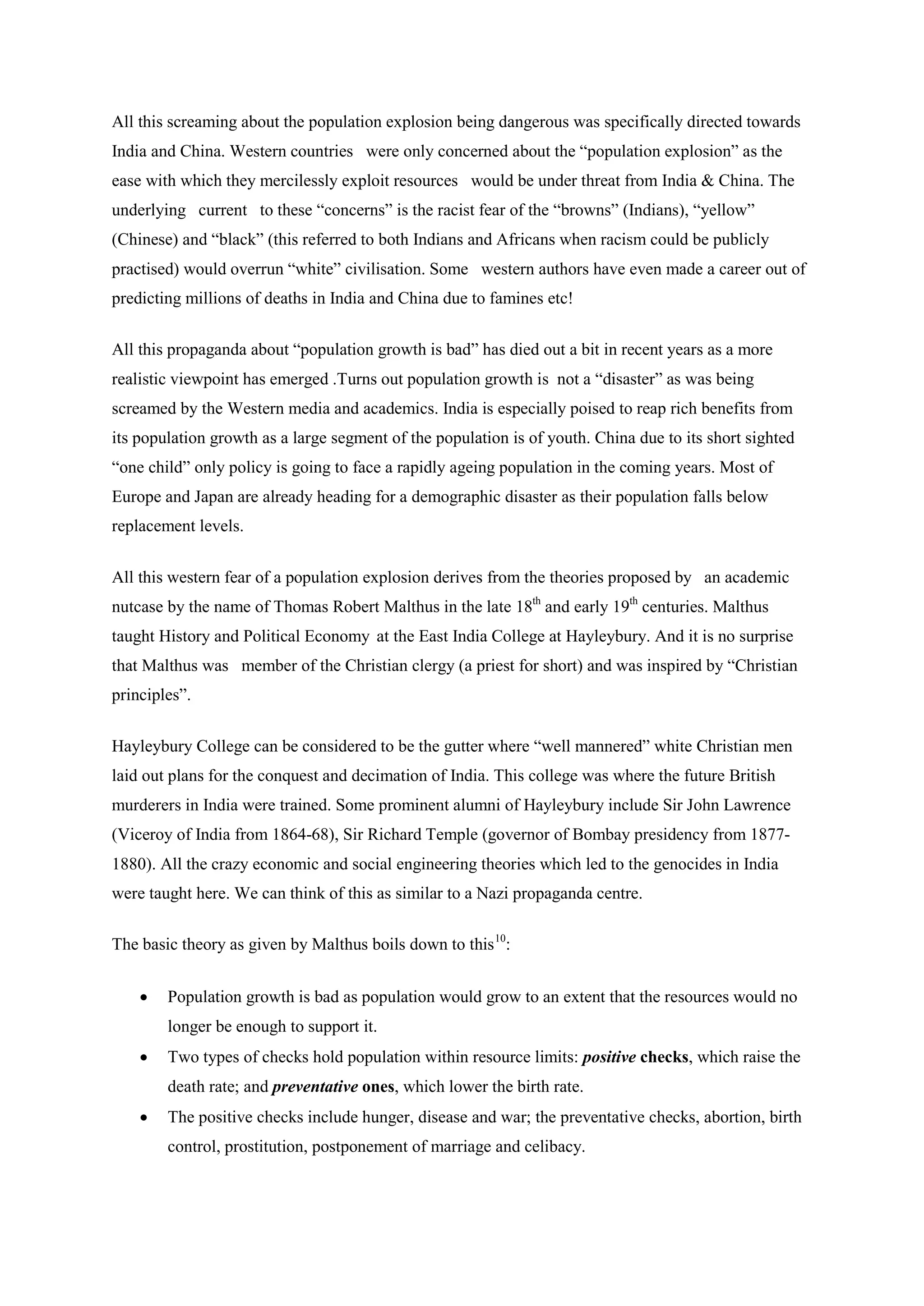 All this screaming about the population explosion being dangerous was specifically directed towards India and China. Western countries were only concerned about the “population explosion” as the ease with which they mercilessly exploit resources would be under threat from India & China. The underlying current to these “concerns” is the racist fear of the “browns” (Indians), “yellow” (Chinese) and “black” (this referred to both Indians and Africans when racism could be publicly practised) would overrun “white” civilisation. Some western authors have even made a career out of predicting millions of deaths in India and China due to famines etc! 
All this propaganda about “population growth is bad” has died out a bit in recent years as a more realistic viewpoint has emerged .Turns out population growth is not a “disaster” as was being screamed by the Western media and academics. India is especially poised to reap rich benefits from its population growth as a large segment of the population is of youth. China due to its short sighted “one child” only policy is going to face a rapidly ageing population in the coming years. Most of Europe and Japan are already heading for a demographic disaster as their population falls below replacement levels. 
All this western fear of a population explosion derives from the theories proposed by an academic nutcase by the name of Thomas Robert Malthus in the late 18th and early 19th centuries. Malthus taught History and Political Economy at the East India College at Hayleybury. And it is no surprise that Malthus was member of the Christian clergy (a priest for short) and was inspired by “Christian principles”. 
Hayleybury College can be considered to be the gutter where “well mannered” white Christian men laid out plans for the conquest and decimation of India. This college was where the future British murderers in India were trained. Some prominent alumni of Hayleybury include Sir John Lawrence (Viceroy of India from 1864-68), Sir Richard Temple (governor of Bombay presidency from 1877- 1880). All the crazy economic and social engineering theories which led to the genocides in India were taught here. We can think of this as similar to a Nazi propaganda centre. 
The basic theory as given by Malthus boils down to this10 
• Population growth is bad as population would grow to an extent that the resources would no longer be enough to support it. : 
• Two types of checks hold population within resource limits: positive checks, which raise the death rate; and preventative ones, which lower the birth rate. 
• The positive checks include hunger, disease and war; the preventative checks, abortion, birth control, prostitution, postponement of marriage and celibacy.  