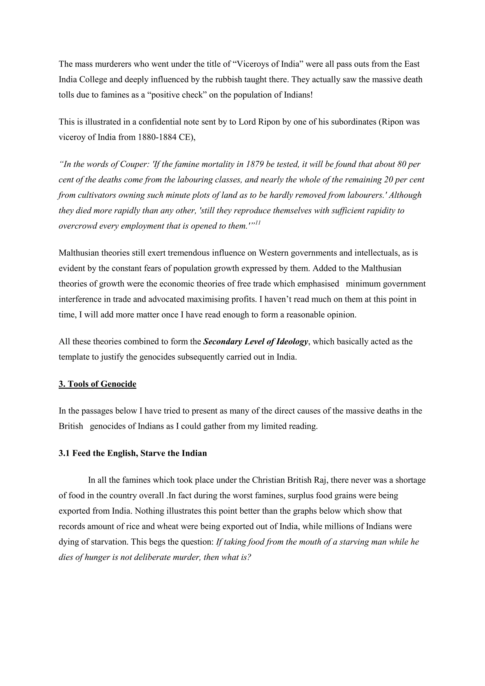 The mass murderers who went under the title of “Viceroys of India” were all pass outs from the East India College and deeply influenced by the rubbish taught there. They actually saw the massive death tolls due to famines as a “positive check” on the population of Indians! 
This is illustrated in a confidential note sent by to Lord Ripon by one of his subordinates (Ripon was viceroy of India from 1880-1884 CE), 
“In the words of Couper: 'If the famine mortality in 1879 be tested, it will be found that about 80 per cent of the deaths come from the labouring classes, and nearly the whole of the remaining 20 per cent from cultivators owning such minute plots of land as to be hardly removed from labourers.' Although they died more rapidly than any other, 'still they reproduce themselves with sufficient rapidity to overcrowd every employment that is opened to them.'”11 
Malthusian theories still exert tremendous influence on Western governments and intellectuals, as is evident by the constant fears of population growth expressed by them. Added to the Malthusian theories of growth were the economic theories of free trade which emphasised minimum government interference in trade and advocated maximising profits. I haven’t read much on them at this point in time, I will add more matter once I have read enough to form a reasonable opinion. 
All these theories combined to form the Secondary Level of Ideology, which basically acted as the template to justify the genocides subsequently carried out in India. 
3. Tools of Genocide 
In the passages below I have tried to present as many of the direct causes of the massive deaths in the British genocides of Indians as I could gather from my limited reading. 
3.1 Feed the English, Starve the Indian 
In all the famines which took place under the Christian British Raj, there never was a shortage of food in the country overall .In fact during the worst famines, surplus food grains were being exported from India. Nothing illustrates this point better than the graphs below which show that records amount of rice and wheat were being exported out of India, while millions of Indians were dying of starvation. This begs the question: If taking food from the mouth of a starving man while he dies of hunger is not deliberate murder, then what is?  