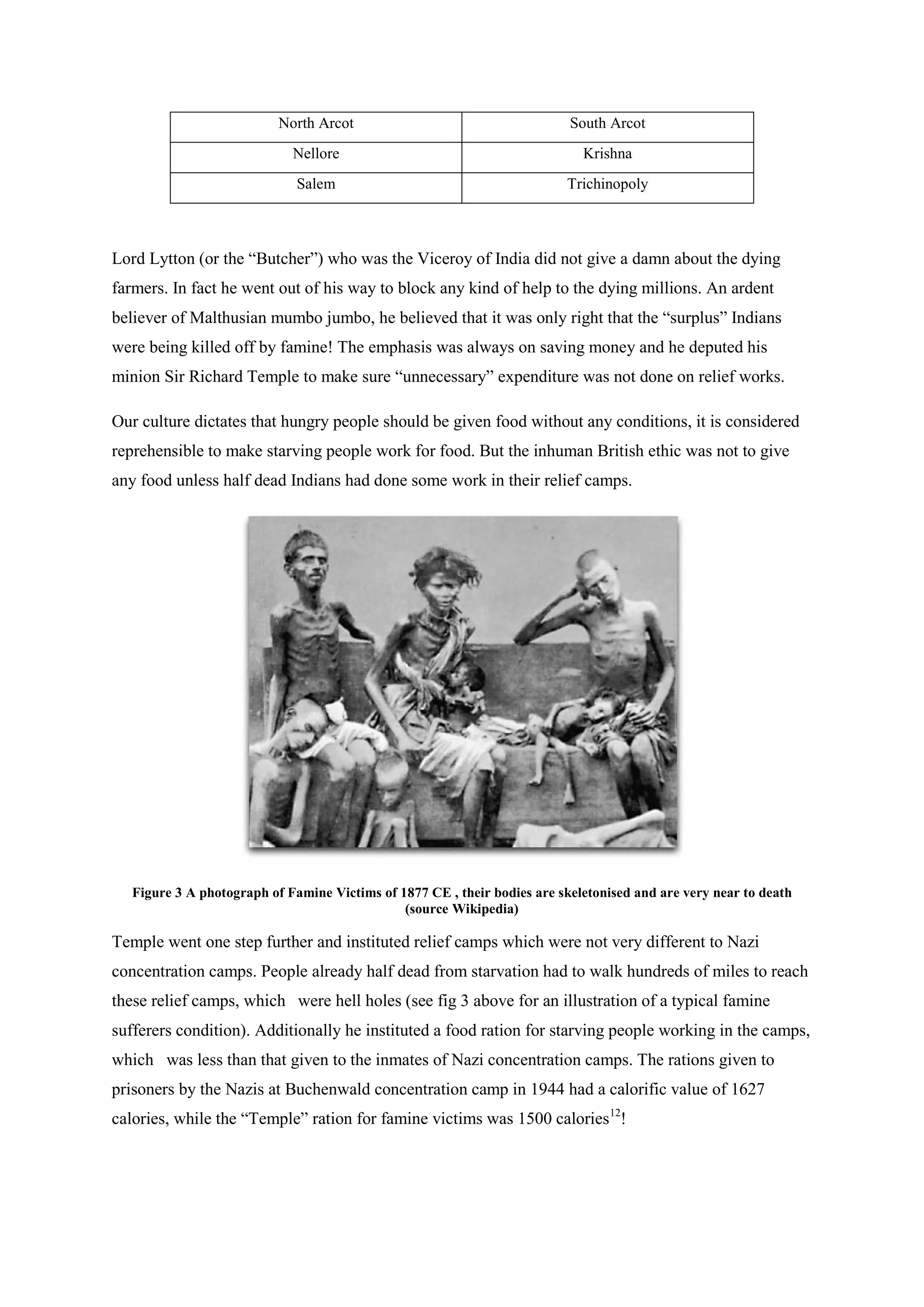 North Arcot 
South Arcot 
Nellore 
Krishna 
Salem 
Trichinopoly 
Lord Lytton (or the “Butcher”) who was the Viceroy of India did not give a damn about the dying farmers. In fact he went out of his way to block any kind of help to the dying millions. An ardent believer of Malthusian mumbo jumbo, he believed that it was only right that the “surplus” Indians were being killed off by famine! The emphasis was always on saving money and he deputed his minion Sir Richard Temple to make sure “unnecessary” expenditure was not done on relief works. 
Our culture dictates that hungry people should be given food without any conditions, it is considered reprehensible to make starving people work for food. But the inhuman British ethic was not to give any food unless half dead Indians had done some work in their relief camps. 
Figure 3 A photograph of Famine Victims of 1877 CE , their bodies are skeletonised and are very near to death (source Wikipedia) 
Temple went one step further and instituted relief camps which were not very different to Nazi concentration camps. People already half dead from starvation had to walk hundreds of miles to reach these relief camps, which were hell holes (see fig 3 above for an illustration of a typical famine sufferers condition). Additionally he instituted a food ration for starving people working in the camps, which was less than that given to the inmates of Nazi concentration camps. The rations given to prisoners by the Nazis at Buchenwald concentration camp in 1944 had a calorific value of 1627 calories, while the “Temple” ration for famine victims was 1500 calories12!  