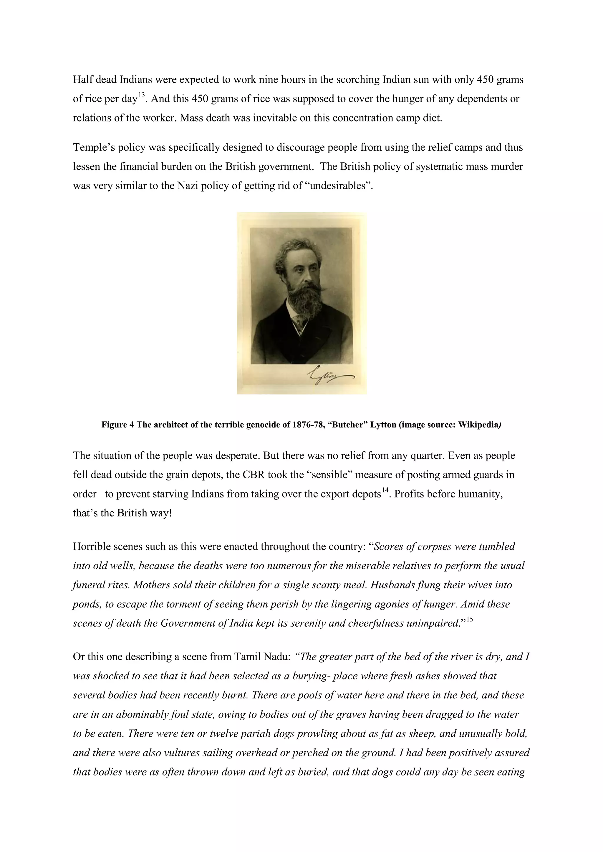 Half dead Indians were expected to work nine hours in the scorching Indian sun with only 450 grams of rice per day13 
Temple’s policy was specifically designed to discourage people from using the relief camps and thus lessen the financial burden on the British government. The British policy of systematic mass murder was very similar to the Nazi policy of getting rid of “undesirables”. . And this 450 grams of rice was supposed to cover the hunger of any dependents or relations of the worker. Mass death was inevitable on this concentration camp diet. 
Figure 4 The architect of the terrible genocide of 1876-78, “Butcher” Lytton (image source: Wikipedia) 
The situation of the people was desperate. But there was no relief from any quarter. Even as people fell dead outside the grain depots, the CBR took the “sensible” measure of posting armed guards in order to prevent starving Indians from taking over the export depots14 
Horrible scenes such as this were enacted throughout the country: “Scores of corpses were tumbled into old wells, because the deaths were too numerous for the miserable relatives to perform the usual funeral rites. Mothers sold their children for a single scanty meal. Husbands flung their wives into ponds, to escape the torment of seeing them perish by the lingering agonies of hunger. Amid these scenes of death the Government of India kept its serenity and cheerfulness unimpaired.” . Profits before humanity, that’s the British way! 
15 
Or this one describing a scene from Tamil Nadu: “The greater part of the bed of the river is dry, and I was shocked to see that it had been selected as a burying- place where fresh ashes showed that several bodies had been recently burnt. There are pools of water here and there in the bed, and these are in an abominably foul state, owing to bodies out of the graves having been dragged to the water to be eaten. There were ten or twelve pariah dogs prowling about as fat as sheep, and unusually bold, and there were also vultures sailing overhead or perched on the ground. I had been positively assured that bodies were as often thrown down and left as buried, and that dogs could any day be seen eating  