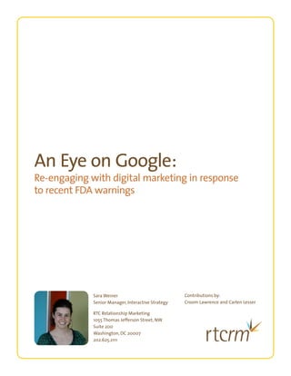 An Eye on Google:
Re-engaging with digital marketing in response
to recent FDA warnings




             Sara Weiner                            Contributions by:
             Senior Manager, Interactive Strategy   Croom Lawrence and Carlen Lesser

             RTC Relationship Marketing
             1055 Thomas Jefferson Street, NW
             Suite 200
             Washington, DC 20007
             202.625.2111

                                                                                       RGB (screen match)
 