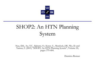 SHOP2: An HTN Planning System Nau, D.S., Au, T.C., Ilghami, O., Kuter, U., Murdock, J.W., Wu, D. and Yaman, F. (2003) &quot;SHOP2: An HTN Planning System&quot;, Volume 20, pages 379-404.  Dumitru Roman 