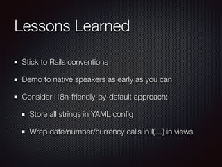 Lessons Learned
Stick to Rails conventions
Demo to native speakers as early as you can
Consider i18n-friendly-by-default approach:
Store all strings in YAML conﬁg
Wrap date/number/currency calls in l(…) in views
 