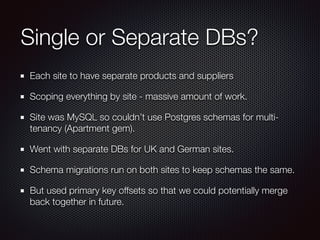 Single or Separate DBs?
Each site to have separate products and suppliers
Scoping everything by site - massive amount of work.
Site was MySQL so couldn’t use Postgres schemas for multi-
tenancy (Apartment gem).
Went with separate DBs for UK and German sites.
Schema migrations run on both sites to keep schemas the same.
But used primary key offsets so that we could potentially merge
back together in future.
 