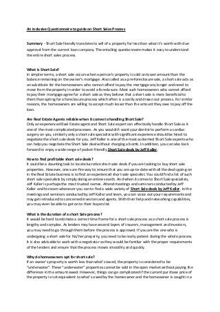 An inclusive Questionnaire to guide on Short Sales Process
Summary - Short Sale literally translates to sell of a property for less than what it’s worth with due
approval from the current loan company. The entailing questionnaire makes it easy to understand
the entire short sales process.
What is Short Sale?
In simpler terms, a short sale occurs when a person’s property is sold on lower amount than the
balance remaining on the owner’s mortgage. Also called as a pre-foreclosure sale, a short sale acts as
an substitute for the homeowners who cannot afford to pay the mortgage any longer and need to
move from the property in order to avoid a foreclosure. Most such homeowners who cannot afford
to pay their mortgage agree for a short sale as they believe that a short sale is more beneficial to
them than opting for a foreclosure process which often is a costly and drawn out process. For similar
reasons, the homeowners are willing to accept much lesser than the amount they owe to pay off the
loan.
Are Real Estate Agents reliable when it comes to handling Short Sale?
Only an experienced Real Estate agent and Short Sale expert can effectively handle Short Sale as it
one of the most complicated processes. As you wouldn’t want your dentist to perform a cardiac
surgery on you, similarly only a short sale specialist with significant experience should be hired to
negotiate the short sale deals for you. Jeff Kaller is one of the most acclaimed Short Sale experts who
can help you negotiate the Short Sale deal without charging a bomb. In addition, you can also look
forward to enjoy a wide range of pocket-friendly Short Sale deals by Jeff Kaller.
How to find profitable short sale deals?
It could be a daunting task to locate lucrative short sale deals if you are looking to buy short sale
properties. However, one sure-fire way to ensure that you are up-to-date with all the deals going on
in the Real Estate business is to find an experienced short sale specialist. You could find a list of such
short sale specialists by simply doing an online search. And when it comes to Short Sale specialists,
Jeff Kaller is perhaps the most trusted names. Attend meetings and seminars conducted by Jeff
Kaller and his team whenever you can to find a wide variety of Short Sale deals by Jeff Kaller. In the
meetings and seminars conducted by Jeff Kaller and team, you can voice out your requirements and
may get introduced to concerned investors and agents. With their help and networking capabilities,
you may even be able to get on to their buyers list.
What is the duration of a short Sale process?
It would be hard to estimate a correct time frame for a short sale process as a short sale process is
lengthy and complex. As lenders may have several layers of insurers, management and investors,
you may need to go through them before the process is approved. If you are the one who is
undergoing a short sale for his/her property, you need to be really patient during the whole process.
It is also advisable to work with a negotiator as they would be familiar with the proper requirements
of the lenders and ensure that the process moves smoothly and quickly.
Why do homeowners opt for short sale?
If an owner’s property is worth less than what’s owed, the property is considered to be
“underwater”. These “underwater” properties cannot be sold in the open market without paying the
difference in the amount owed. However, things can go complicated if the current purchase price of
the property is not equivalent to what’s owed by the homeowner and the homeowner is caught in a
 