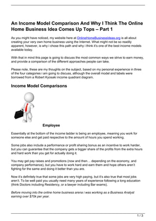 An Income Model Comparison And Why I Think The Online
Home Business Idea Comes Up Tops – Part 1
As you might have noticed, my website here at OnlineHomeBusinessIdeas.org is all about
creating your very own home business using the Internet. What might not be so readily
apparent, however, is why i chose this path and why i think it’s one of the best income models
available today.

With that in mind this page is going to discuss the most common ways we strive to earn money,
and provide a comparison of the different approaches people can take.

Please note, these are my thoughts on the subject, based on my personal experience in three
of the four categories i am going to discuss, although the overall model and labels were
borrowed from a Robert Kyosaki income quadrant diagram.

Income Model Comparisons




                       Employee

Essentially at the bottom of the income ladder is being an employee, meaning you work for
someone else and get paid respective to the amount of hours you spend working.

Some jobs also include a performance or profit sharing bonus as an incentive to work harder,
but you can guarantee that the company gets a bigger share of the profits from the extra hours
and hard work than you get for actually doing it.

You may get pay raises and promotions (now and then… depending on the economy, and
company performance), but you have to work hard and earn them and hope others aren’t
fighting for the same and doing it better than you are.

Now it’s definitely true that some jobs are very high paying, but it’s also true that most jobs
aren’t. To be well paid you usually need many years of experience following a long education
(think Doctors including Residency, or a lawyer including Bar exams).

Before moving into the online home business arena i was working as a Business Analyst
earning over $70k per year.




                                                                                            1/3
 