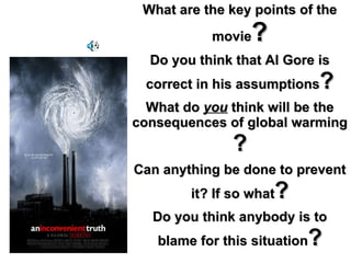 What are the key points of the movie ? Do you think that Al Gore is correct in his assumptions ? What do  you  think will be the consequences of global warming ? Can anything be done to prevent it? If so what ? Do you think anybody is to blame for this situation ? 