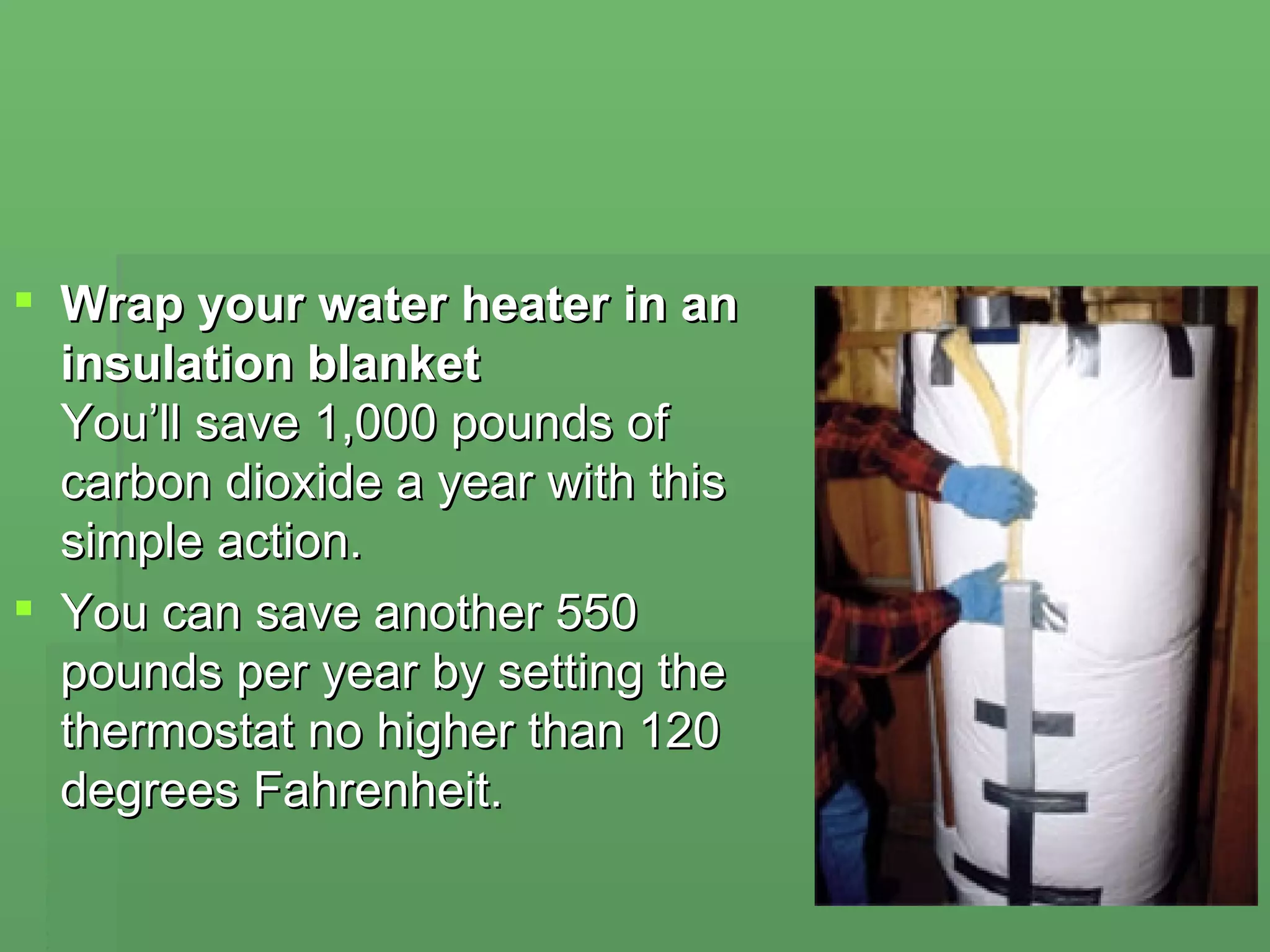 Wrap your water heater in an insulation blanket  You’ll save 1,000 pounds of carbon dioxide a year with this simple action.  You can save another 550 pounds per year by setting the thermostat no higher than 120 degrees Fahrenheit. 