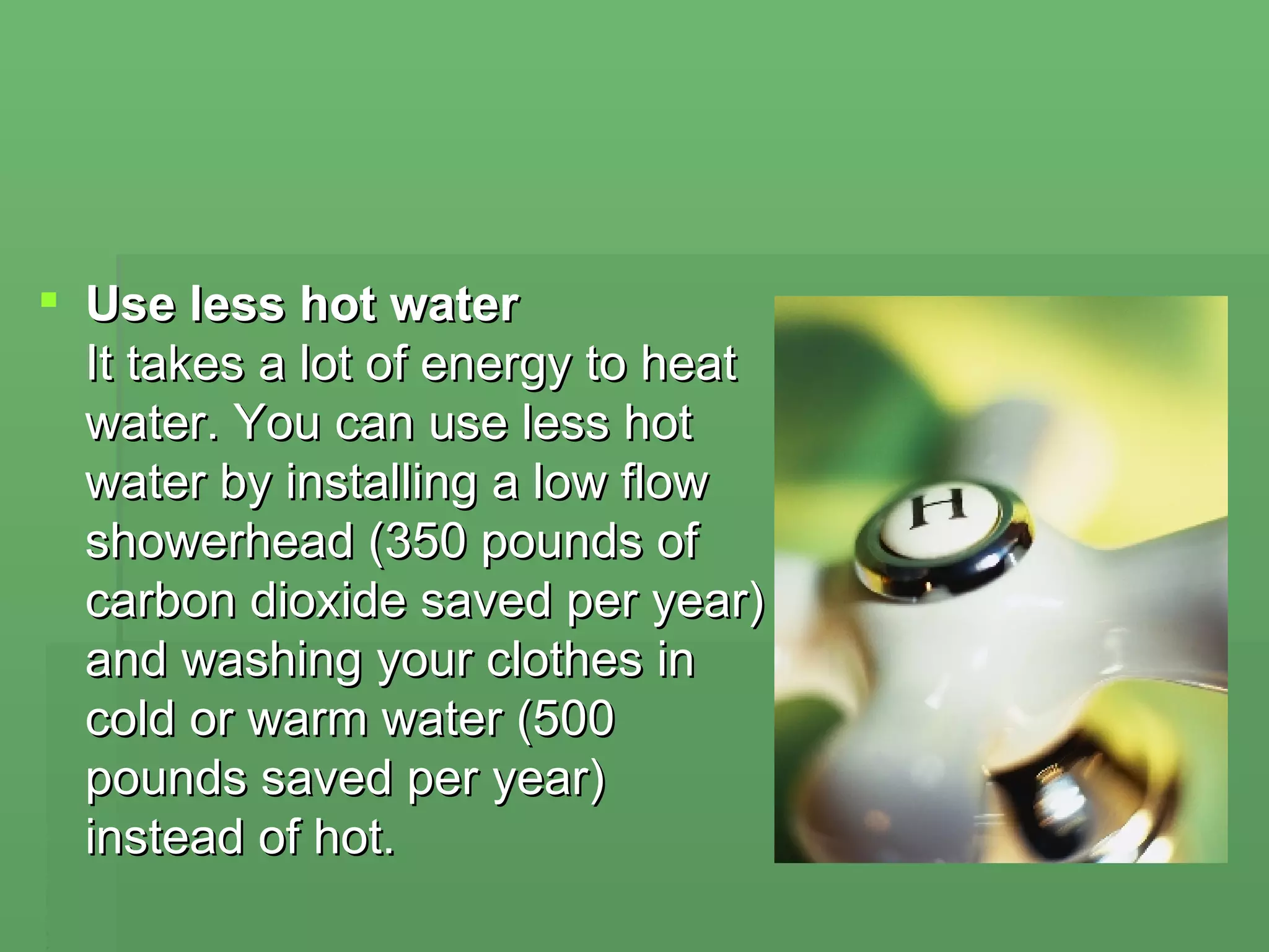 Use less hot water  It takes a lot of energy to heat water. You can use less hot water by installing a low flow showerhead (350 pounds of carbon dioxide saved per year) and washing your clothes in cold or warm water (500 pounds saved per year) instead of hot. 