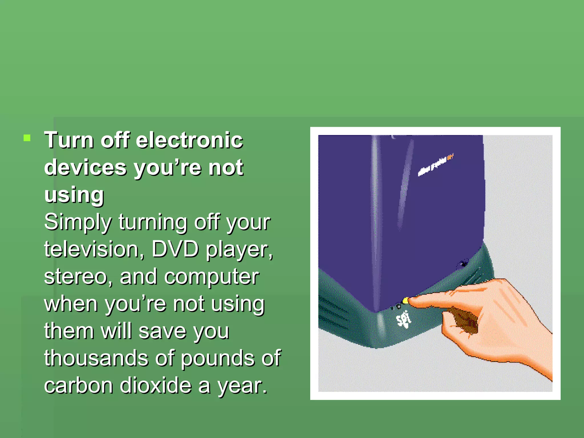 Turn off electronic devices you’re not using Simply turning off your television, DVD player, stereo, and computer when you’re not using them will save you thousands of pounds of carbon dioxide a year. 