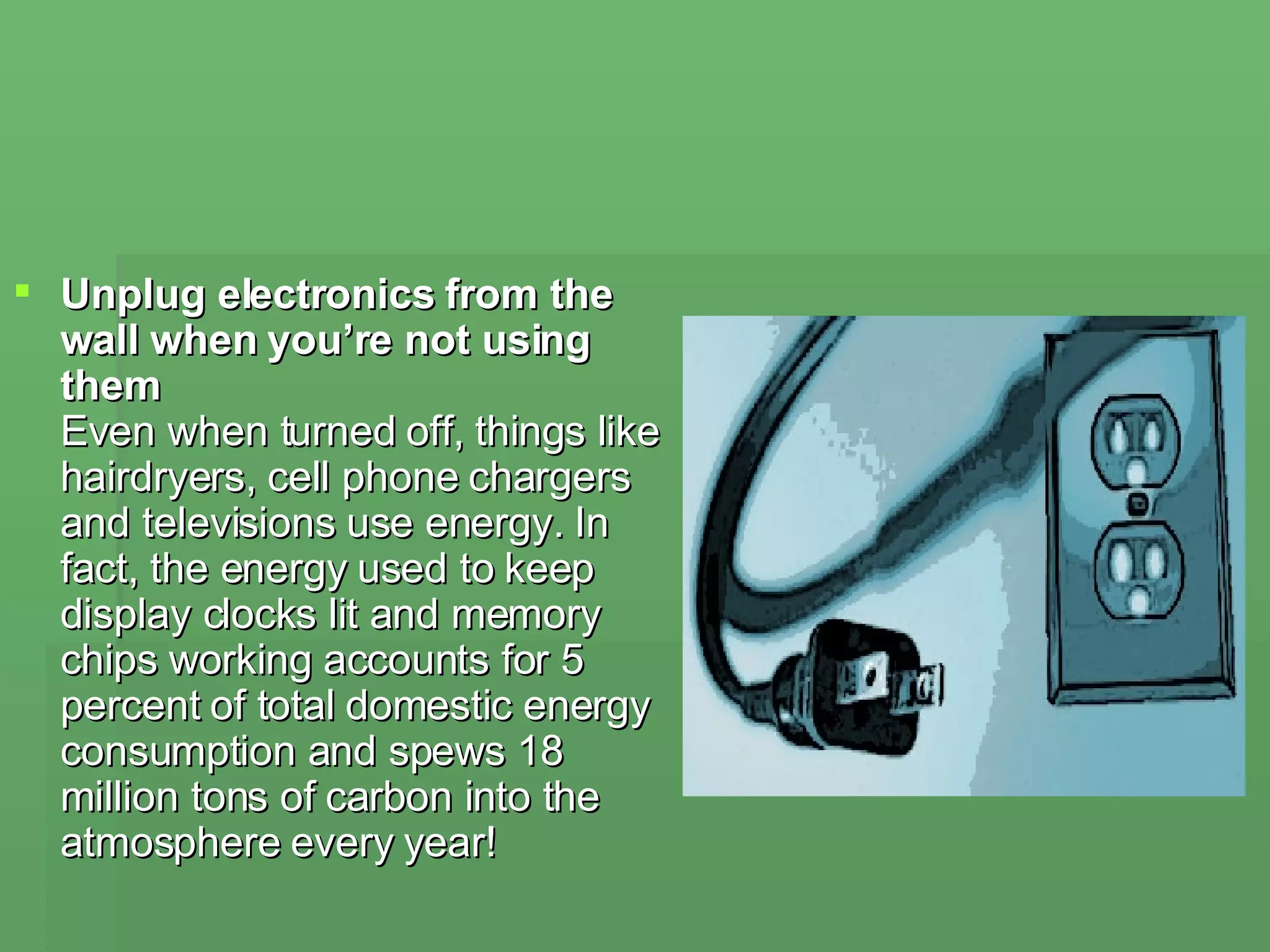 Unplug electronics from the wall when you’re not using them  Even when turned off, things like hairdryers, cell phone chargers and televisions use energy. In fact, the energy used to keep display clocks lit and memory chips working accounts for 5 percent of total domestic energy consumption and spews 18 million tons of carbon into the atmosphere every year! 