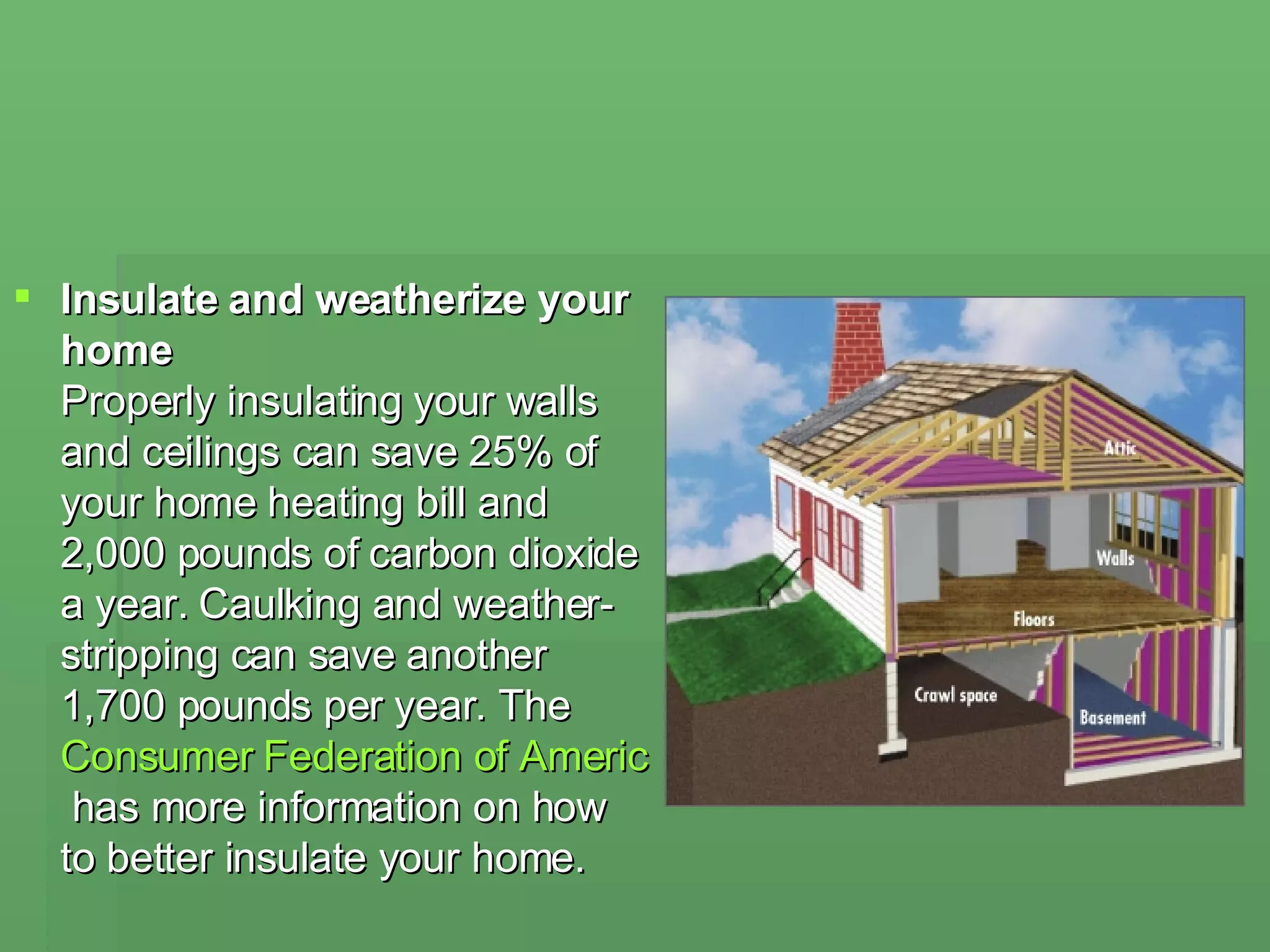 Insulate and weatherize your home  Properly insulating your walls and ceilings can save 25% of your home heating bill and 2,000 pounds of carbon dioxide a year. Caulking and weather-stripping can save another 1,700 pounds per year. The  Consumer Federation of America  has more information on how to better insulate your home. 