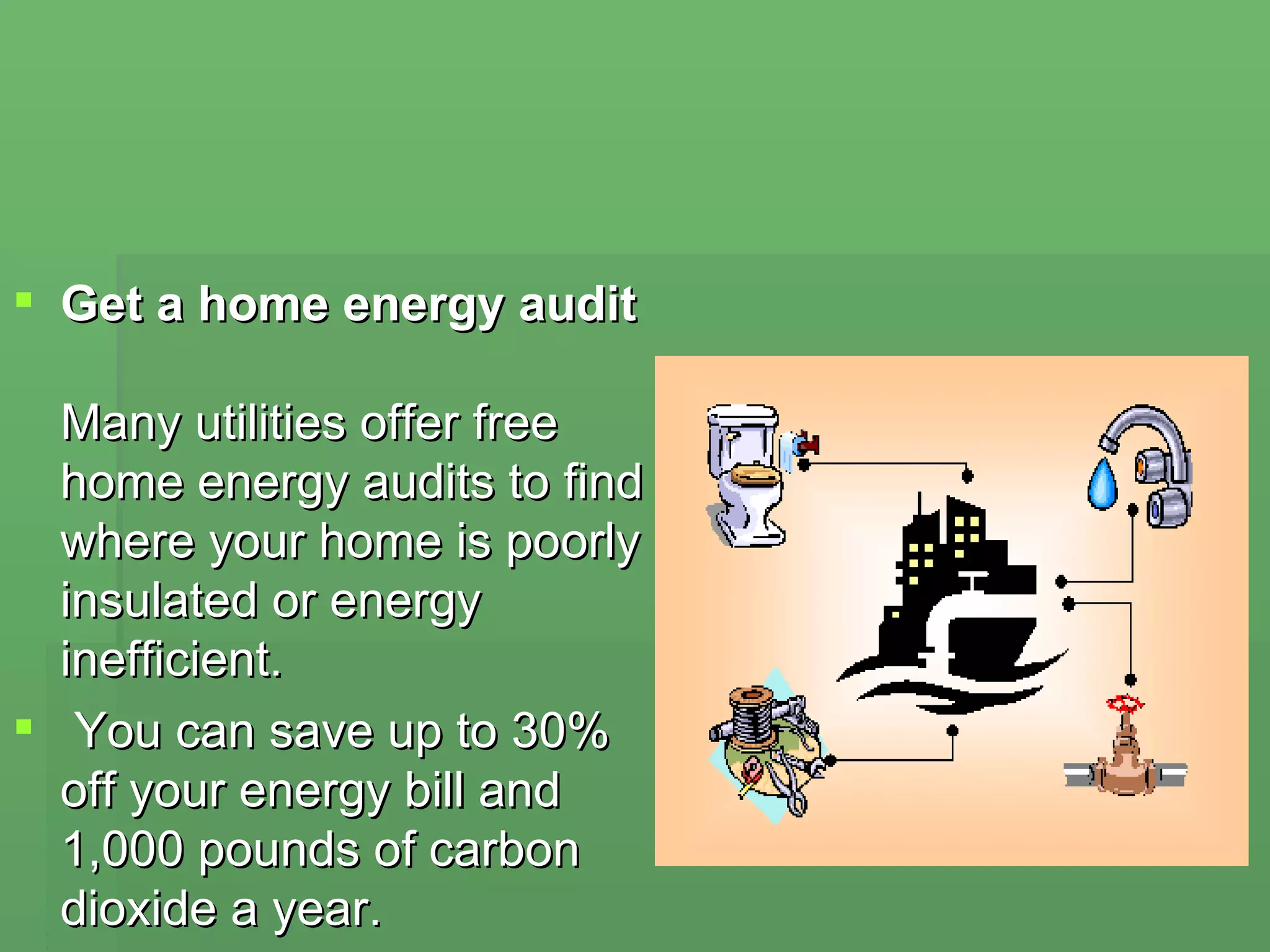Get a home energy audit   Many utilities offer free home energy audits to find where your home is poorly insulated or energy inefficient. You can save up to 30% off your energy bill and 1,000 pounds of carbon dioxide a year.  