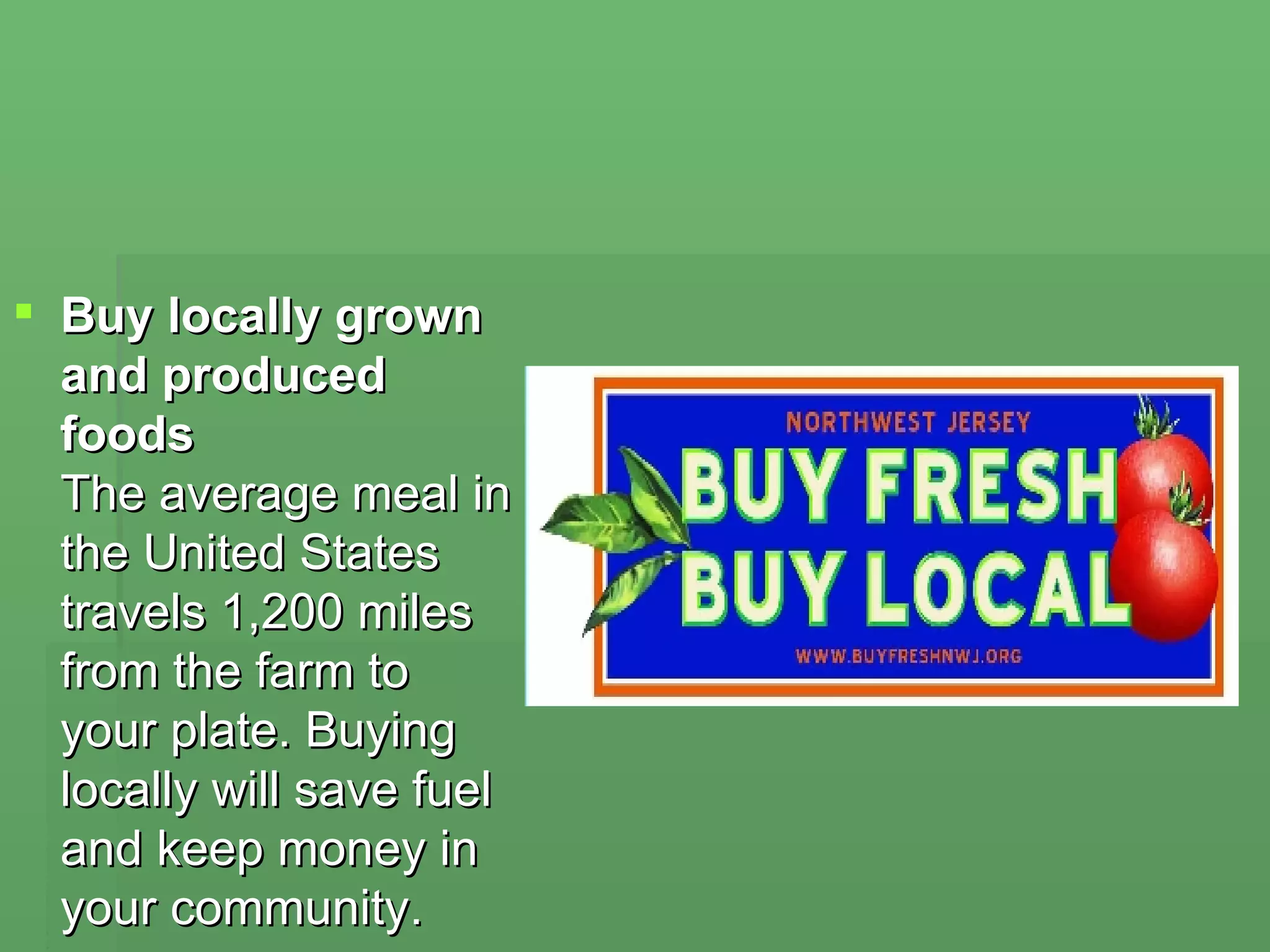 Buy locally grown and produced foods  The average meal in the United States travels 1,200 miles from the farm to your plate. Buying locally will save fuel and keep money in your community. 