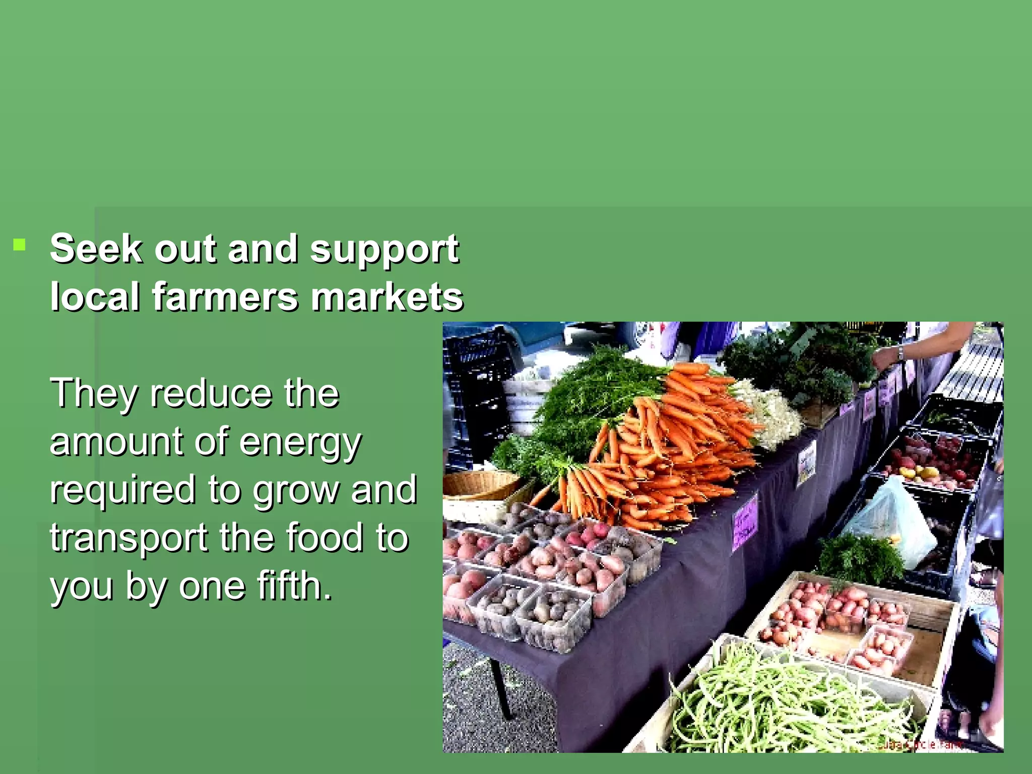 Seek out and support local farmers markets   They reduce the amount of energy required to grow and transport the food to you by one fifth.  